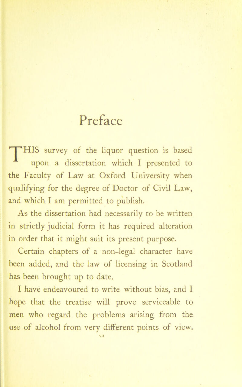 Preface HIS survey of the liquor question is based upon a dissertation which I presented to the Faculty of Law at Oxford University when qualifying for the degree of Doctor of Civil Law, and which I am permitted to publish. As the dissertation had necessarily to be written in strictly judicial form it has required alteration in order that it might suit its present purpose. Certain chapters of a non-legal character have been added, and the law of licensing in Scotland has been brought up to date. I have endeavoured to write without bias, and I hope that the treatise will prove serviceable to men who regard the problems arising from the use of alcohol from very different points of view. vi i