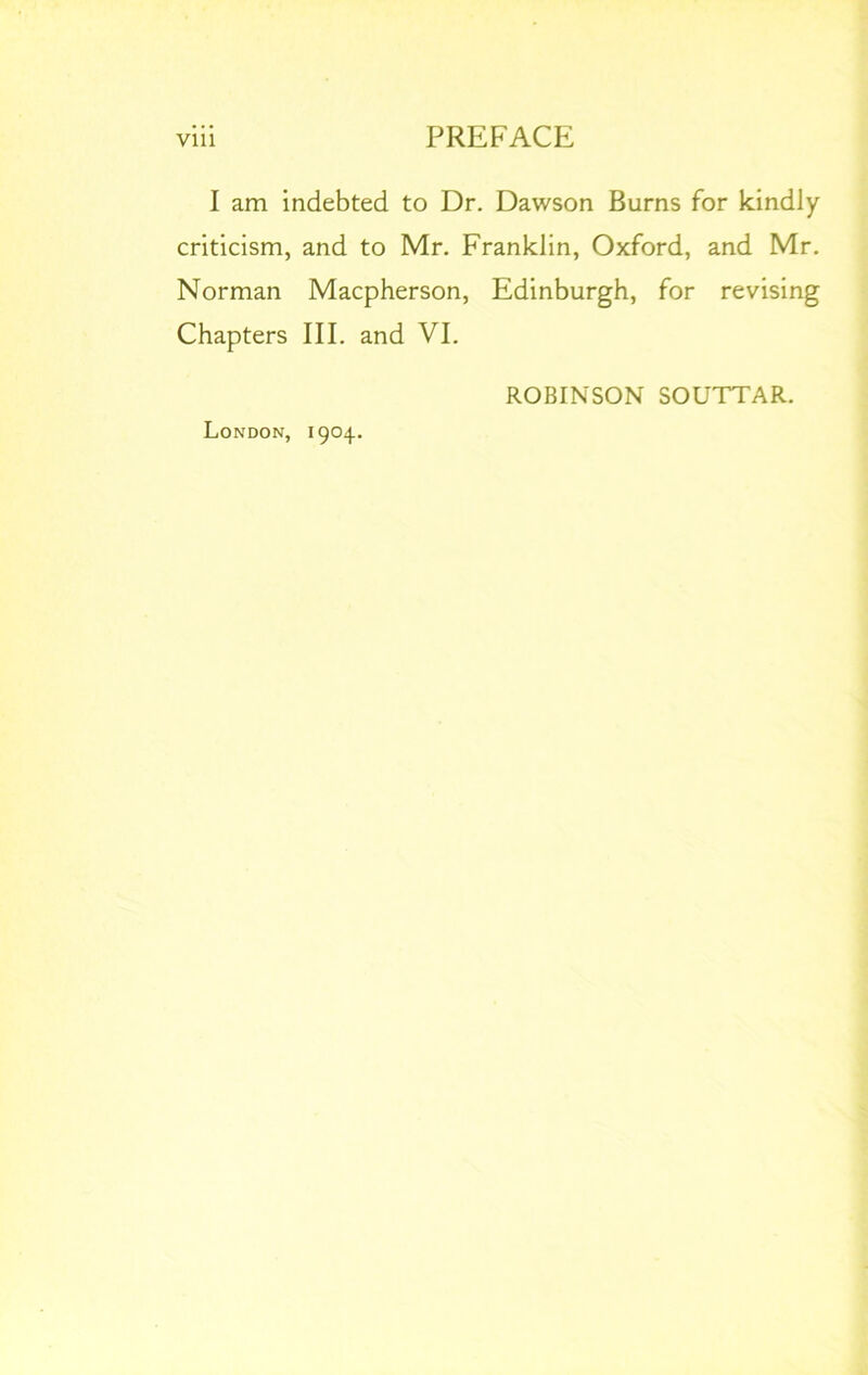 I am indebted to Dr. Dawson Burns for kindly criticism, and to Mr. Franklin, Oxford, and Mr. Norman Macpherson, Edinburgh, for revising Chapters III. and VI. London, 1904. ROBINSON SOUTTAR.