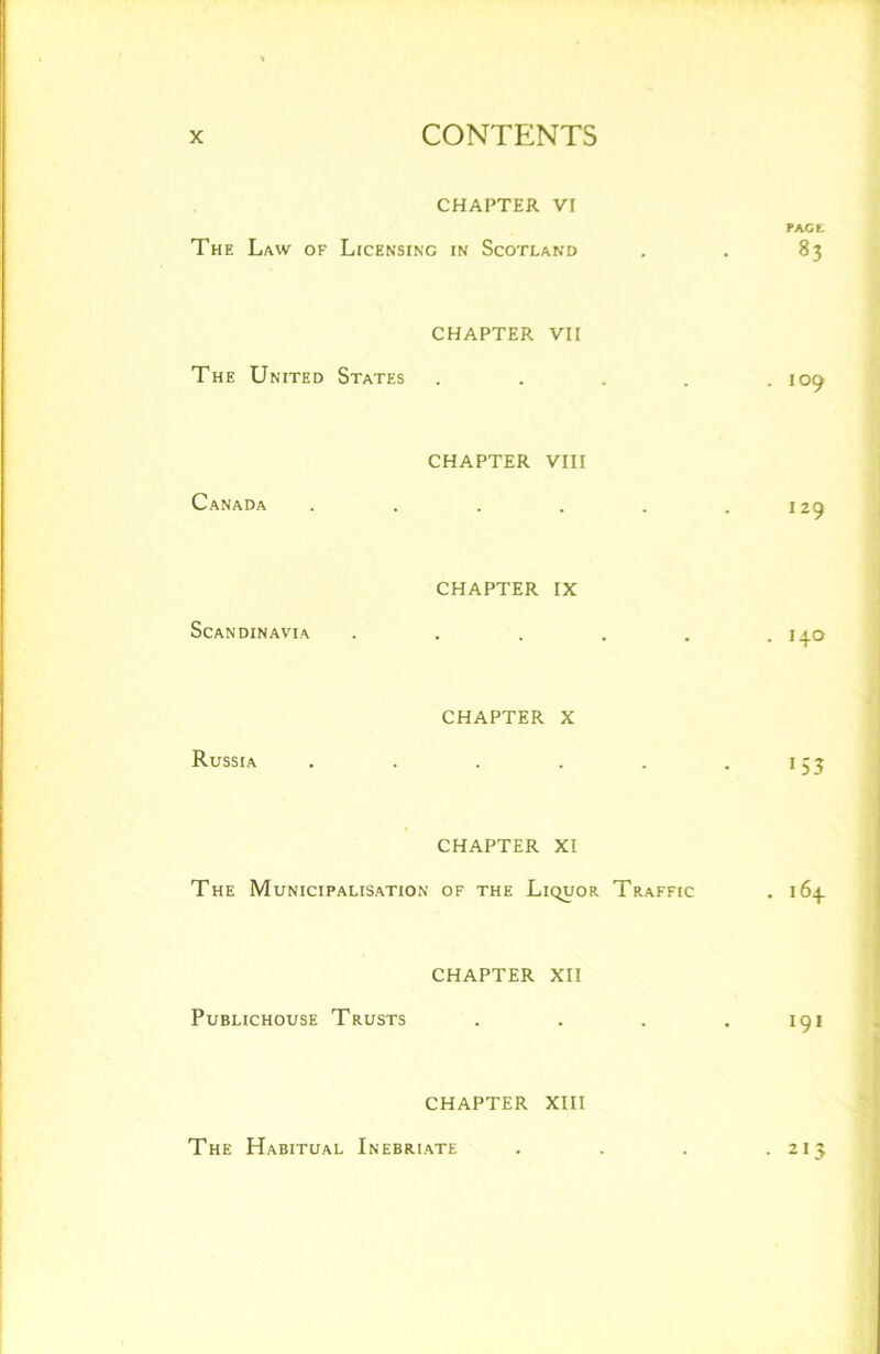 CHAPTER VI PACE The Law of Licensing in Scotland . . 83 The United States CHAPTER VII . 109 Canada CHAPTER VIII 129 Scandinavia CHAPTER IX . I+O Russia CHAPTER X 153 CHAPTER XI The Municipalisation of the Liquor Traffic . 164 Publichouse Trusts CHAPTER XII 191 CHAPTER XIII The Habitual Inebriate . . . .213