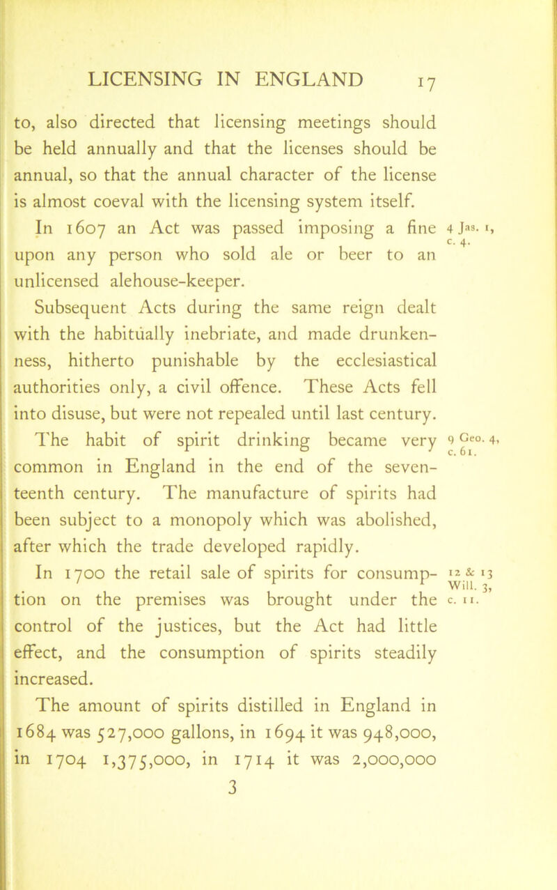 17 to, also directed that licensing meetings should be held annually and that the licenses should be annual, so that the annual character of the license is almost coeval with the licensing system itself. In 1607 an Act was passed imposing a fine upon any person who sold ale or beer to an unlicensed alehouse-keeper. Subsequent Acts during the same reign dealt with the habitually inebriate, and made drunken- ness, hitherto punishable by the ecclesiastical authorities only, a civil offence. These Acts fell into disuse, but were not repealed until last century. The habit of spirit drinking became very common in England in the end of the seven- teenth century. The manufacture of spirits had been subject to a monopoly which was abolished, after which the trade developed rapidly. In 1700 the retail sale of spirits for consump- control of the justices, but the Act had little effect, and the consumption of spirits steadily increased. The amount of spirits distilled in England in 1684 was 527,000 gallons, in 1694 it was 948,000, in 1704 1,375,000, in 1714 it was 2,000,000 3 4 >9- I, C. 4. 9 Geo. 4, c. 61. 12 & 13 Will. 3,