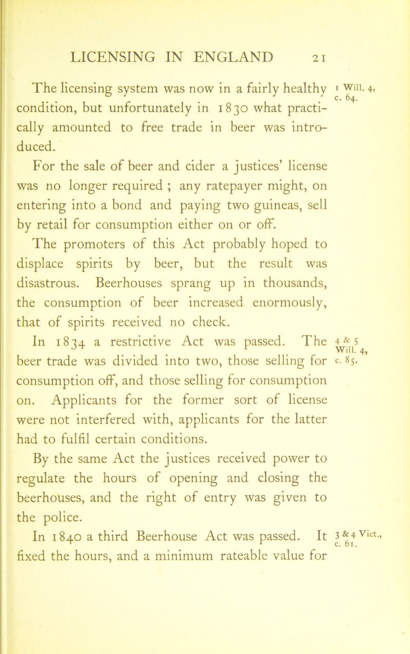 The licensing system was now in a fairly healthy condition, but unfortunately in 1830 what practi- cally amounted to free trade in beer was intro- duced. For the sale of beer and cider a justices’ license was no longer required ; any ratepayer might, on entering into a bond and paying two guineas, sell by retail for consumption either on or off. The promoters of this Act probably hoped to disastrous. Beerhouses sprang up in thousands, the consumption of beer increased enormously, that of spirits received no check. In 1834 a restrictive Act was passed. The beer trade was divided into two, those selling for consumption off, and those selling for consumption on. Applicants for the former sort of license were not interfered with, applicants for the latter had to fulfil certain conditions. By the same Act the justices received power to regulate the hours of opening and closing the beerhouses, and the right of entry was given to the police. In 1840 a third Beerhouse Act was passed. It fixed the hours, and a minimum rateable value for 1 Will. 4, c. 64. 4 & 5 Will. 4, c. 85. 3 & 4 Viet., c. 61.