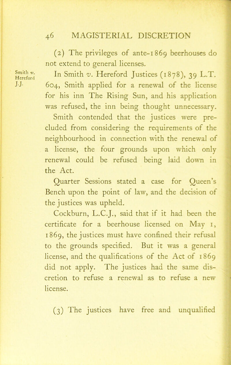 Smith 'V, Hereford JJ- (2) The privileges of ante-1869 beerhouses do not extend to general licenses. In Smith v. Hereford Justices (1878), 39 L.T. 604, Smith applied for a renewal of the license for his inn The Rising Sun, and his application was refused, the inn being thought unnecessary. Smith contended that the justices were pre- cluded from considering the requirements of the neighbourhood in connection with the renewal of a license, the four grounds upon which only renewal could be refused being laid down in the Act. Quarter Sessions stated a case for Queen’s Bench upon the point of law, and the decision of the justices was upheld. Cockburn, L.C.J., said that if it had been the certificate for a beerhouse licensed on May 1, 1869, the justices must have confined their refusal to the grounds specified. But it was a general license, and the qualifications of the Act of 1869 did not apply. The justices had the same dis- cretion to refuse a renewal as to refuse a new license. (3) The justices have free and unqualified