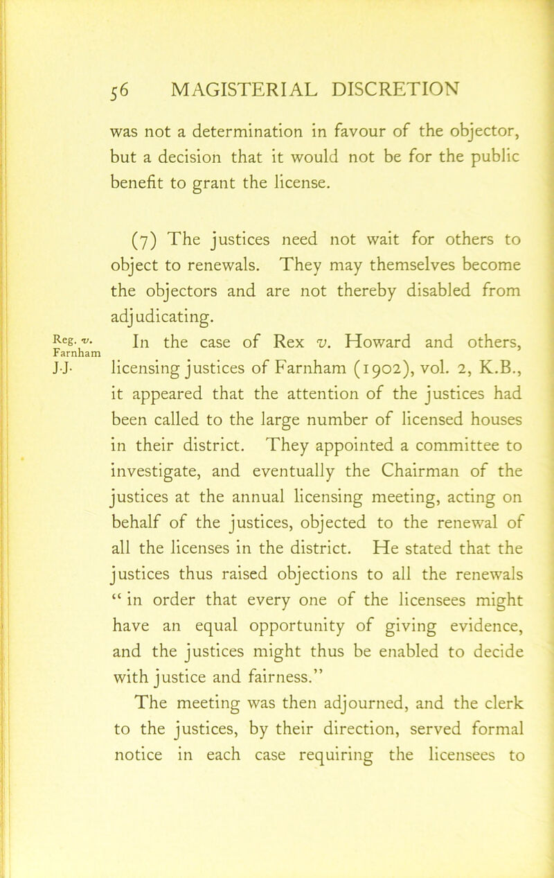 Reg. */. Farnham JJ- was not a determination in favour of the objector, but a decision that it would not be for the public benefit to grant the license. (7) The justices need not wait for others to object to renewals. They may themselves become the objectors and are not thereby disabled from adjudicating. In the case of Rex v. Howard and others, licensing justices of Farnham (1902), vol. 2, K.B., it appeared that the attention of the justices had been called to the large number of licensed houses in their district. They appointed a committee to investigate, and eventually the Chairman of the justices at the annual licensing meeting, acting on behalf of the justices, objected to the renewal of all the licenses in the district. He stated that the justices thus raised objections to all the renewals “ in order that every one of the licensees might have an equal opportunity of giving evidence, and the justices might thus be enabled to decide with justice and fairness.” The meeting was then adjourned, and the clerk to the justices, by their direction, served formal notice in each case requiring the licensees to