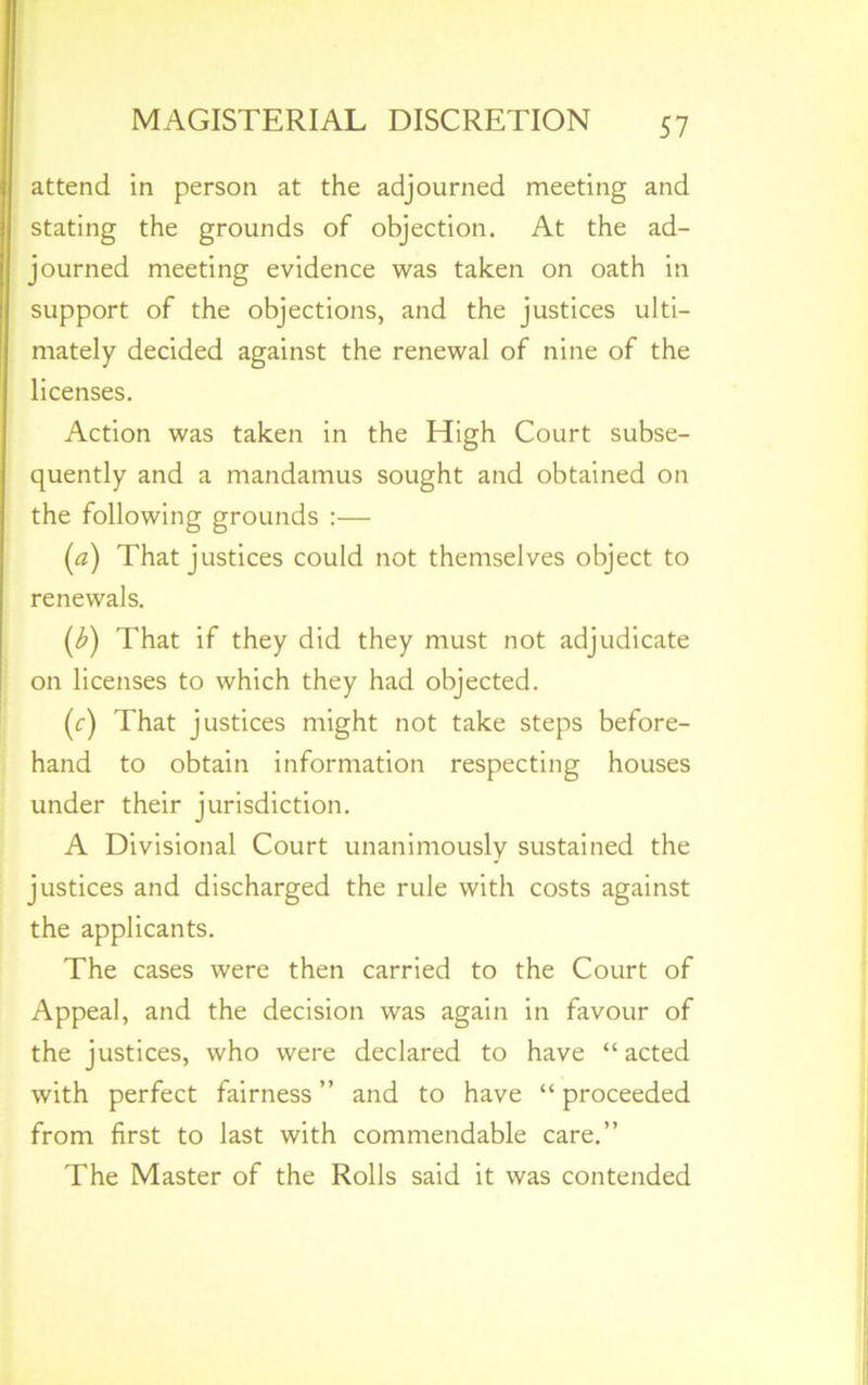 attend in person at the adjourned meeting and stating the grounds of objection. At the ad- journed meeting evidence was taken on oath in support of the objections, and the justices ulti- mately decided against the renewal of nine of the licenses. Action was taken in the High Court subse- quently and a mandamus sought and obtained on the following grounds :— (a) That justices could not themselves object to renewals. (£) That if they did they must not adjudicate on licenses to which they had objected. (c) That justices might not take steps before- hand to obtain information respecting houses under their jurisdiction. A Divisional Court unanimously sustained the justices and discharged the rule with costs against the applicants. The cases were then carried to the Court of Appeal, and the decision was again in favour of the justices, who were declared to have “acted with perfect fairness” and to have “proceeded from first to last with commendable care.” The Master of the Rolls said it was contended