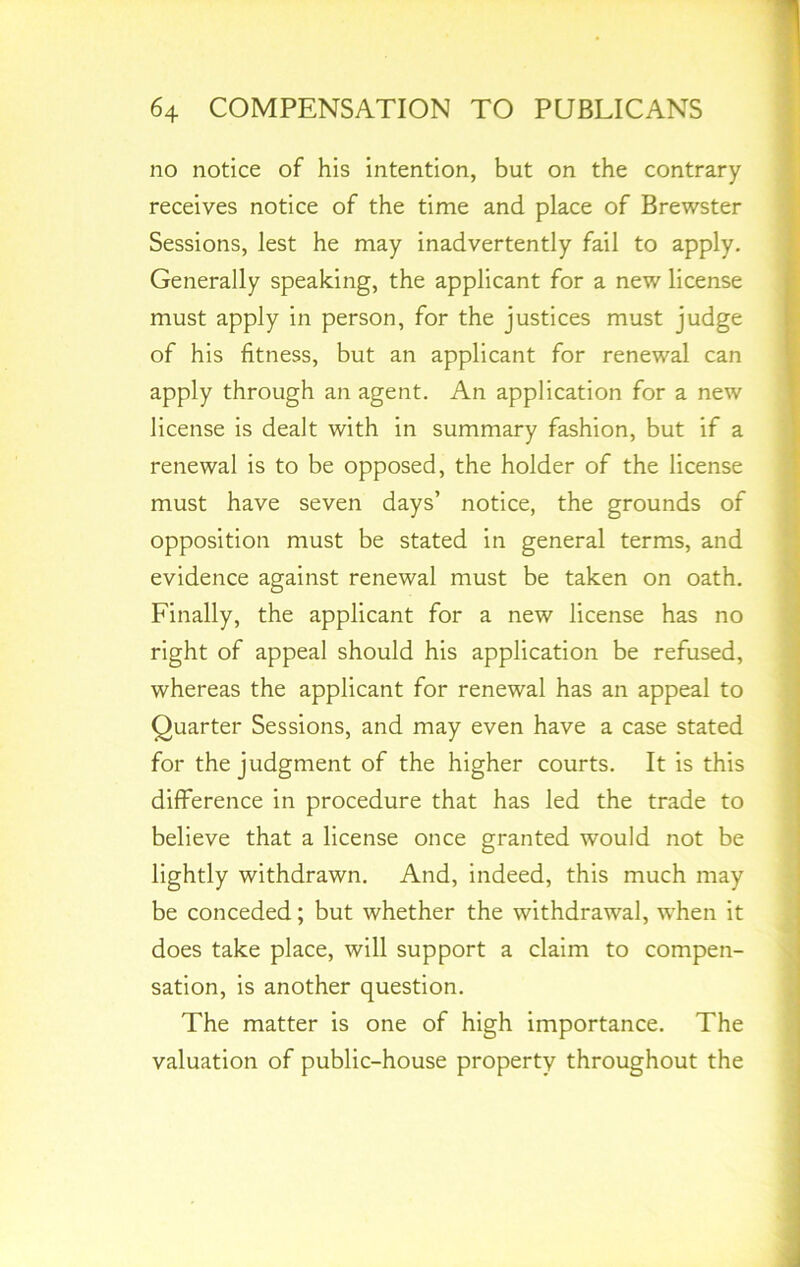 no notice of his intention, but on the contrary receives notice of the time and place of Brewster Sessions, lest he may inadvertently fail to apply. Generally speaking, the applicant for a new license must apply in person, for the justices must judge of his fitness, but an applicant for renewal can apply through an agent. An application for a new license is dealt with in summary fashion, but if a renewal is to be opposed, the holder of the license must have seven days’ notice, the grounds of opposition must be stated in general terms, and evidence against renewal must be taken on oath. Finally, the applicant for a new license has no right of appeal should his application be refused, whereas the applicant for renewal has an appeal to Quarter Sessions, and may even have a case stated for the judgment of the higher courts. It is this difference in procedure that has led the trade to believe that a license once granted would not be lightly withdrawn. And, indeed, this much may be conceded; but whether the withdrawal, when it does take place, will support a claim to compen- sation, is another question. The matter is one of high importance. The valuation of public-house property throughout the