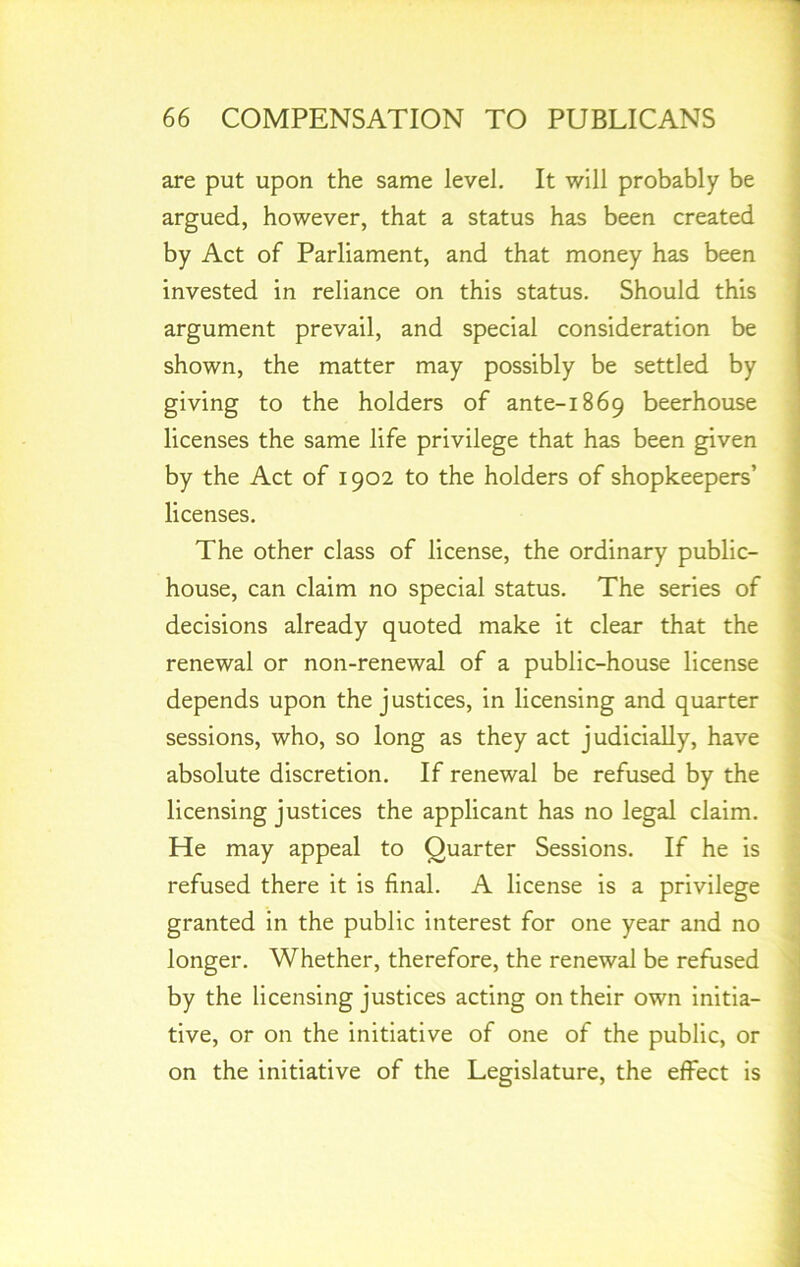 are put upon the same level. It will probably be argued, however, that a status has been created by Act of Parliament, and that money has been invested in reliance on this status. Should this argument prevail, and special consideration be shown, the matter may possibly be settled by giving to the holders of ante-1869 beerhouse licenses the same life privilege that has been given by the Act of 1902 to the holders of shopkeepers’ licenses. The other class of license, the ordinary public- house, can claim no special status. The series of decisions already quoted make it clear that the renewal or non-renewal of a public-house license depends upon the justices, in licensing and quarter sessions, who, so long as they act judicially, have absolute discretion. If renewal be refused by the licensing justices the applicant has no legal claim. He may appeal to Quarter Sessions. If he is refused there it is final. A license is a privilege granted in the public interest for one year and no longer. Whether, therefore, the renewal be refused by the licensing justices acting on their own initia- tive, or on the initiative of one of the public, or on the initiative of the Legislature, the effect is