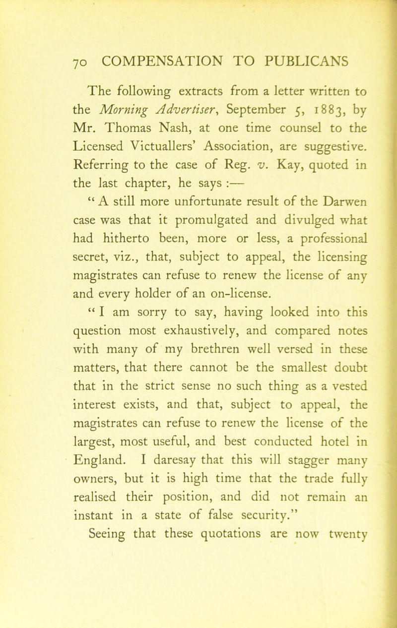 The following extracts from a letter written to the Morning Advertiser, September 5, 1883, by Mr. Thomas Nash, at one time counsel to the Licensed Victuallers’ Association, are suggestive. Referring to the case of Reg. v. Kay, quoted in the last chapter, he says :— “ A still more unfortunate result of the Darwen case was that it promulgated and divulged what had hitherto been, more or less, a professional secret, viz., that, subject to appeal, the licensing magistrates can refuse to renew the license of any and every holder of an on-license. “ I am sorry to say, having looked into this question most exhaustively, and compared notes with many of my brethren well versed in these matters, that there cannot be the smallest doubt that in the strict sense no such thing as a vested interest exists, and that, subject to appeal, the magistrates can refuse to renew the license of the largest, most useful, and best conducted hotel in England. I daresay that this will stagger many owners, but it is high time that the trade fully realised their position, and did not remain an instant in a state of false security.” Seeing that these quotations are now twenty