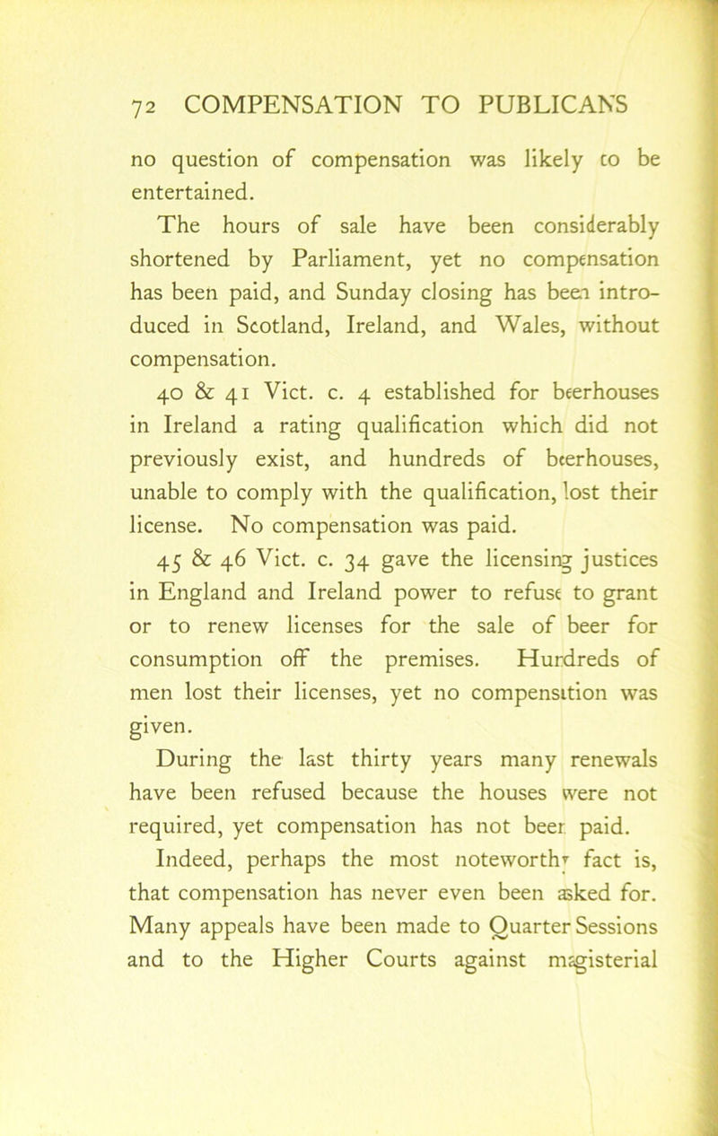 no question of compensation was likely co be entertained. The hours of sale have been considerably shortened by Parliament, yet no compensation has been paid, and Sunday closing has been intro- duced in Scotland, Ireland, and Wales, without compensation. 40 & 41 Viet. c. 4 established for beerhouses in Ireland a rating qualification which did not previously exist, and hundreds of beerhouses, unable to comply with the qualification, lost their license. No compensation was paid. 45 & 46 Viet. c. 34 gave the licensing justices in England and Ireland power to refuse to grant or to renew licenses for the sale of beer for consumption off the premises. Hurdreds of men lost their licenses, yet no compensition was given. During the last thirty years many renewals have been refused because the houses were not required, yet compensation has not beer paid. Indeed, perhaps the most noteworthy fact is, that compensation has never even been asked for. Many appeals have been made to Quarter Sessions and to the Higher Courts against magisterial