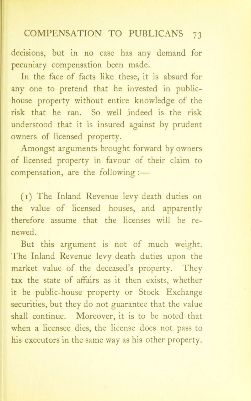 decisions, but in no case has any demand for pecuniary compensation been made. In the face of facts like these, it is absurd for any one to pretend that he invested in public- house property without entire knowledge of the risk that he ran. So well indeed is the risk understood that it is insured against by prudent owners of licensed property. Amongst arguments brought forward by owners of licensed property in favour of their claim to compensation, are the following :— (1) The Inland Revenue levy death duties on the value of licensed houses, and apparently therefore assume that the licenses will be re- newed. But this argument is not of much weight. The Inland Revenue levy death duties upon the market value of the deceased’s property. They tax the state of affairs as it then exists, whether it be public-house property or Stock Exchange securities, but they do not guarantee that the value shall continue. Moreover, it is to be noted that when a licensee dies, the license does not pass to his executors in the same way as his other property.