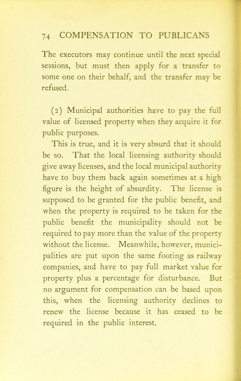 The executors may continue until the next special sessions, but must then apply for a transfer to some one on their behalf, and the transfer may be refused. (2) Municipal authorities have to pay the full value of licensed property when they acquire it for public purposes. This is true, and it is very absurd that it should be so. That the local licensing authority should give away licenses, and the local municipal authority have to buy them back again sometimes at a high figure is the height of absurdity. The license is supposed to be granted for the public benefit, and when the property is required to be taken for the public benefit the municipality should not be required to pay more than the value of the property without the license. Meanwhile, however, munici- palities are put upon the same footing as railway companies, and have to pay full market value for property plus a percentage for disturbance. But no argument for compensation can be based upon this, when the licensing authority declines to renew the license because it has ceased to be required in the public interest.