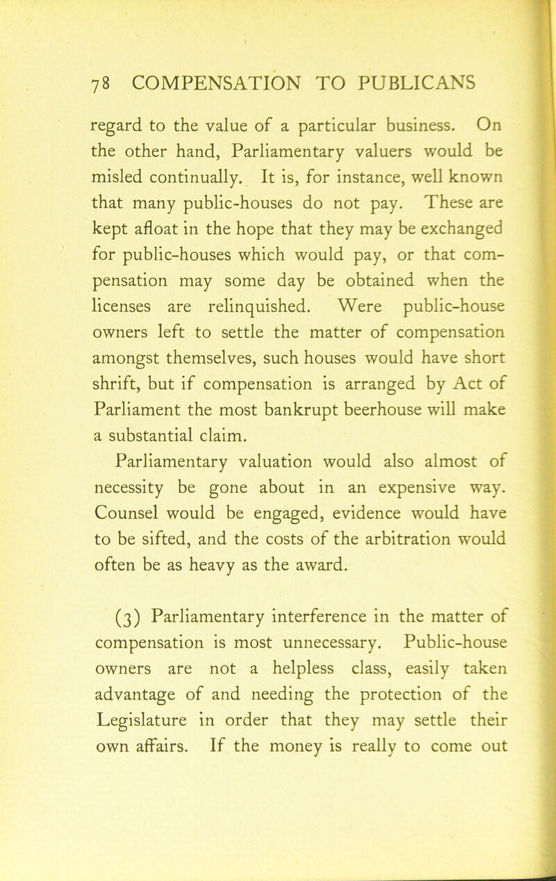 regard to the value of a particular business. On the other hand, Parliamentary valuers would be misled continually. It is, for instance, well known that many public-houses do not pay. These are kept afloat in the hope that they may be exchanged for public-houses which would pay, or that com- pensation may some day be obtained when the licenses are relinquished. Were public-house owners left to settle the matter of compensation amongst themselves, such houses would have short shrift, but if compensation is arranged by Act of Parliament the most bankrupt beerhouse will make a substantial claim. Parliamentary valuation would also almost of necessity be gone about in an expensive way. Counsel would be engaged, evidence would have to be sifted, and the costs of the arbitration would often be as heavy as the award. (3) Parliamentary interference in the matter of compensation is most unnecessary. Public-house owners are not a helpless class, easily taken advantage of and needing the protection of the Legislature in order that they may settle their own affairs. If the money is really to come out