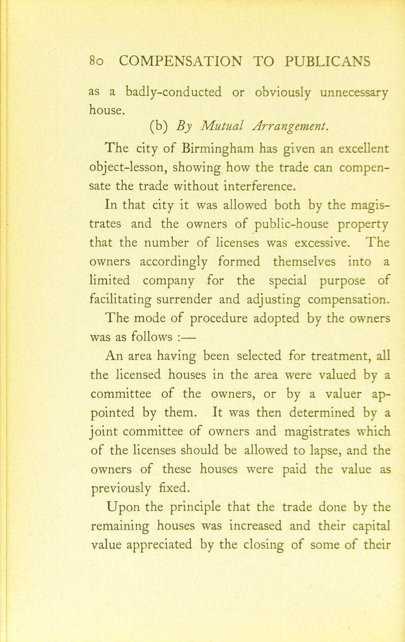 as a badly-conducted or obviously unnecessary house. (b) By Mutual Arrangement. The city of Birmingham has given an excellent object-lesson, showing how the trade can compen- sate the trade without interference. In that city it was allowed both by the magis- trates and the owners of public-house property that the number of licenses was excessive. The owners accordingly formed themselves into a limited company for the special purpose of facilitating surrender and adjusting compensation. The mode of procedure adopted by the owners was as follows :— An area having been selected for treatment, all the licensed houses in the area were valued by a committee of the owners, or by a valuer ap- pointed by them. It was then determined by a joint committee of owners and magistrates which of the licenses should be allowed to lapse, and the owners of these houses were paid the value as previously fixed. Upon the principle that the trade done by the remaining houses was increased and their capital value appreciated by the closing of some of their