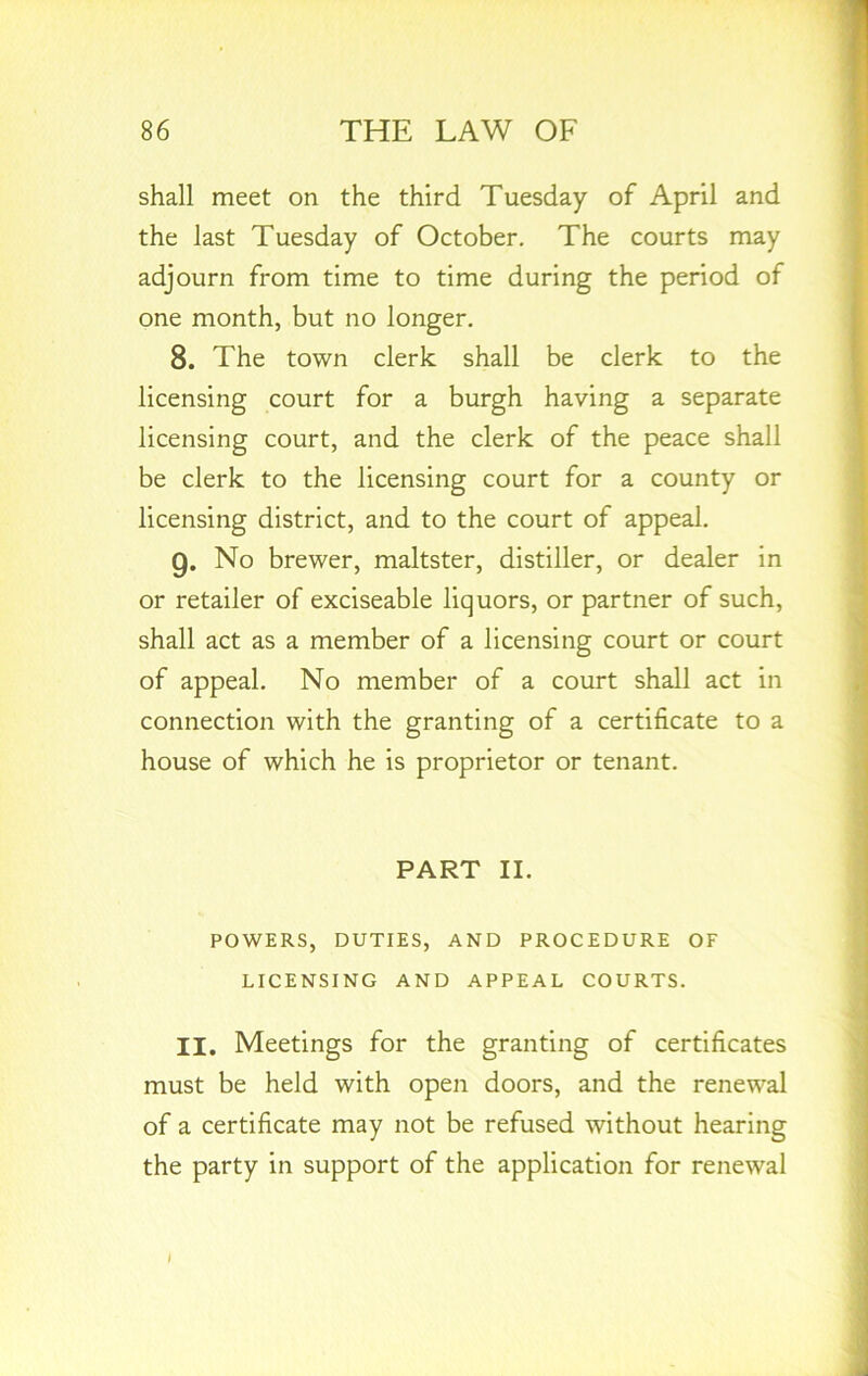 shall meet on the third Tuesday of April and the last Tuesday of October. The courts may adjourn from time to time during the period of one month, but no longer. 8. The town clerk shall be clerk to the licensing court for a burgh having a separate licensing court, and the clerk of the peace shall be clerk to the licensing court for a county or licensing district, and to the court of appeal. 9. No brewer, maltster, distiller, or dealer in or retailer of exciseable liquors, or partner of such, shall act as a member of a licensing court or court of appeal. No member of a court shall act in connection with the granting of a certificate to a house of which he is proprietor or tenant. PART II. POWERS, DUTIES, AND PROCEDURE OF LICENSING AND APPEAL COURTS. II. Meetings for the granting of certificates must be held with open doors, and the renewal of a certificate may not be refused without hearing the party in support of the application for renewal I