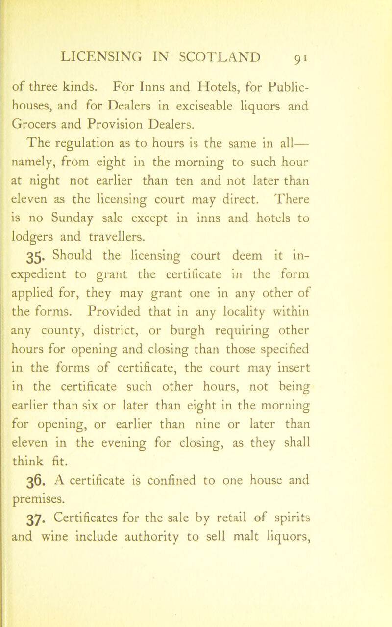 of three kinds. For Inns and Hotels, for Public- houses, and for Dealers in exciseable liquors and Grocers and Provision Dealers. The regulation as to hours is the same in all— namely, from eight in the morning to such hour at night not earlier than ten and not later than eleven as the licensing court may direct. There is no Sunday sale except in inns and hotels to lodgers and travellers. 35- Should the licensing court deem it in- expedient to grant the certificate in the form applied for, they may grant one in any other of the forms. Provided that in any locality within any county, district, or burgh requiring other hours for opening and closing than those specified in the forms of certificate, the court may insert in the certificate such other hours, not being earlier than six or later than eight in the morning for opening, or earlier than nine or later than eleven in the evening for closing, as they shall think fit. 36. A certificate is confined to one house and premises. 37- Certificates for the sale by retail of spirits and wine include authority to sell malt liquors,