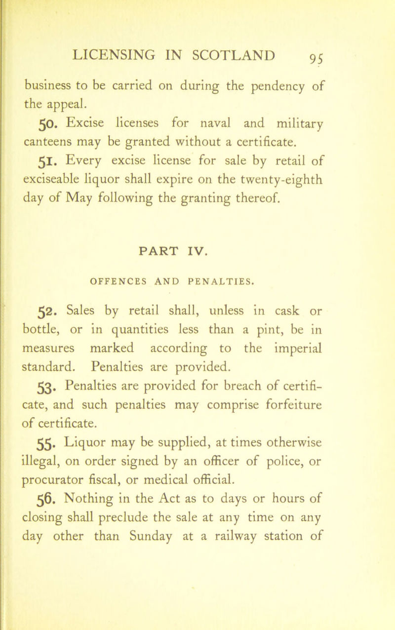 business to be carried on during the pendency of the appeal. 50. Excise licenses for naval and military canteens may be granted without a certificate. 51. Every excise license for sale by retail of exciseable liquor shall expire on the twenty-eighth day of May following the granting thereof. PART IV. OFFENCES AND PENALTIES. 52. Sales by retail shall, unless in cask or bottle, or in quantities less than a pint, be in measures marked according to the imperial standard. Penalties are provided. 53- Penalties are provided for breach of certifi- cate, and such penalties may comprise forfeiture of certificate. 55. Liquor may be supplied, at times otherwise illegal, on order signed by an officer of police, or procurator fiscal, or medical official. 56. Nothing in the Act as to days or hours of closing shall preclude the sale at any time on any day other than Sunday at a railway station of