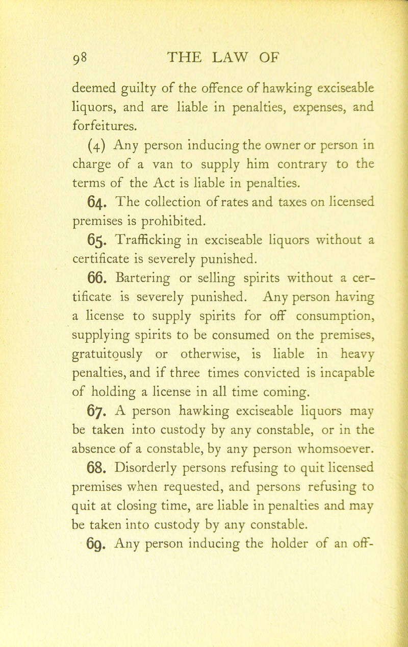 deemed guilty of the offence of hawking exciseable liquors, and are liable in penalties, expenses, and forfeitures. (4) Any person inducing the owner or person in charge of a van to supply him contrary to the terms of the Act is liable in penalties. 64. The collection of rates and taxes on licensed premises is prohibited. 65. Trafficking in exciseable liquors without a certificate is severely punished. 66. Bartering or selling spirits without a cer- tificate is severely punished. Any person having a license to supply spirits for off consumption, supplying spirits to be consumed on the premises, gratuitously or otherwise, is liable in heavy penalties, and if three times convicted is incapable of holding a license in all time coming. 67. A person hawking exciseable liquors may be taken into custody by any constable, or in the absence of a constable, by any person whomsoever. 68. Disorderly persons refusing to quit licensed premises when requested, and persons refusing to quit at closing time, are liable in penalties and may be taken into custody by any constable. 69. Any person inducing the holder of an off-