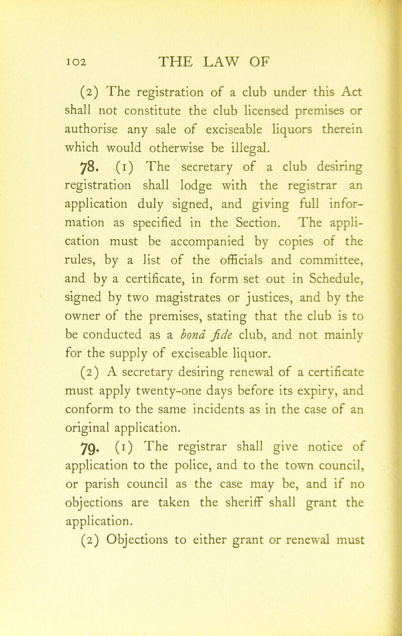 (2) The registration of a club under this Act shall not constitute the club licensed premises or authorise any sale of exciseable liquors therein which would otherwise be illegal. 78. (1) The secretary of a club desiring registration shall lodge with the registrar an application duly signed, and giving full infor- mation as specified in the Section. The appli- cation must be accompanied by copies of the rules, by a list of the officials and committee, and by a certificate, in form set out in Schedule, signed by two magistrates or justices, and by the owner of the premises, stating that the club is to be conducted as a bond fide club, and not mainly for the supply of exciseable liquor. (2) A secretary desiring renewal of a certificate must apply twenty-one days before its expiry, and conform to the same incidents as in the case of an original application. 79- (0 The registrar shall give notice of application to the police, and to the town council, or parish council as the case may be, and if no objections are taken the sheriff shall grant the application. (2) Objections to either grant or renewal must