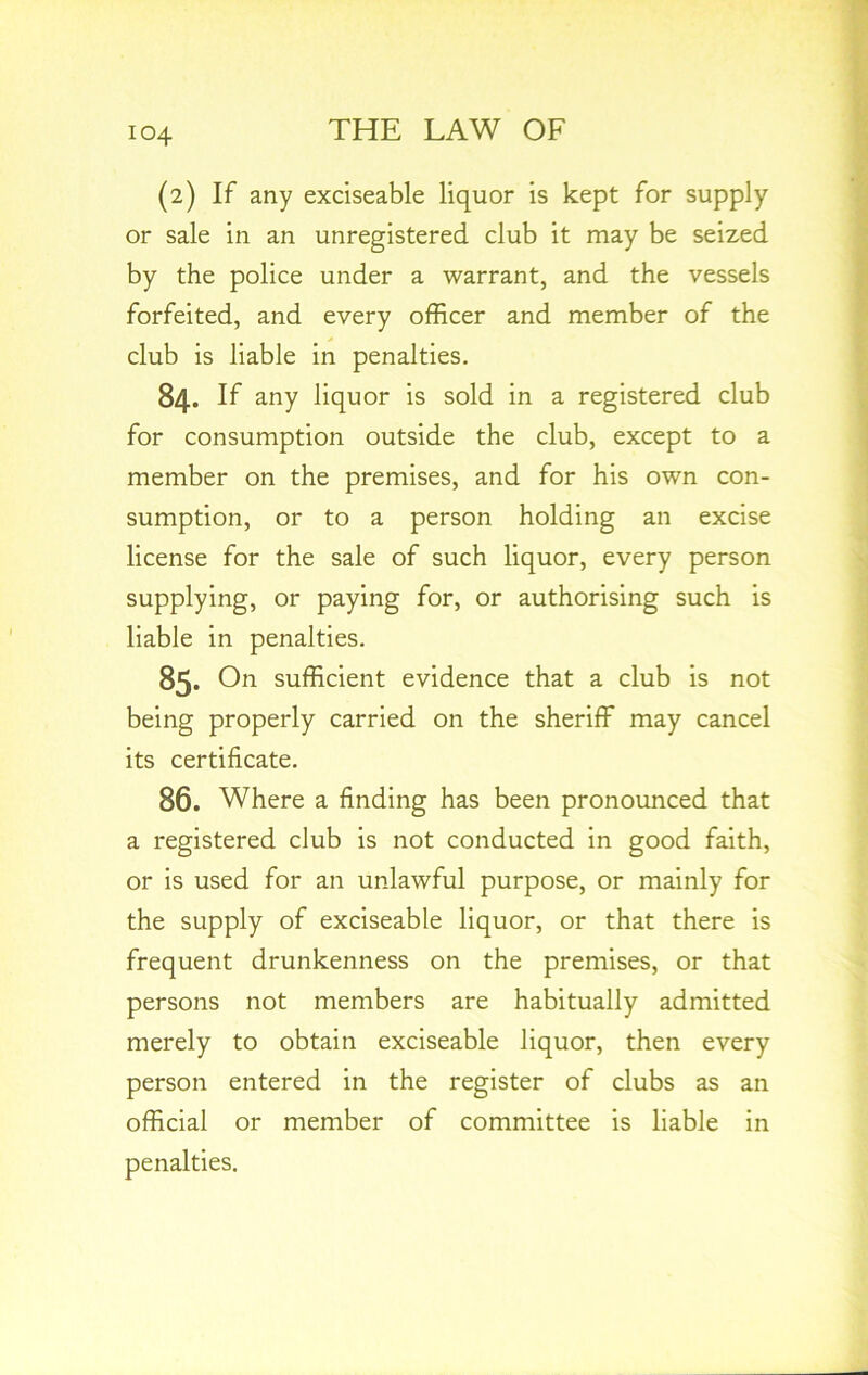 (2) If any exciseable liquor is kept for supply or sale in an unregistered club it may be seized by the police under a warrant, and the vessels forfeited, and every officer and member of the club is liable in penalties. 84. If any liquor is sold in a registered club for consumption outside the club, except to a member on the premises, and for his own con- sumption, or to a person holding an excise license for the sale of such liquor, every person supplying, or paying for, or authorising such is liable in penalties. 85- On sufficient evidence that a club is not being properly carried on the sheriff may cancel its certificate. 86. Where a finding has been pronounced that a registered club is not conducted in good faith, or is used for an unlawful purpose, or mainly for the supply of exciseable liquor, or that there is frequent drunkenness on the premises, or that persons not members are habitually admitted merely to obtain exciseable liquor, then every person entered in the register of clubs as an official or member of committee is liable in penalties.