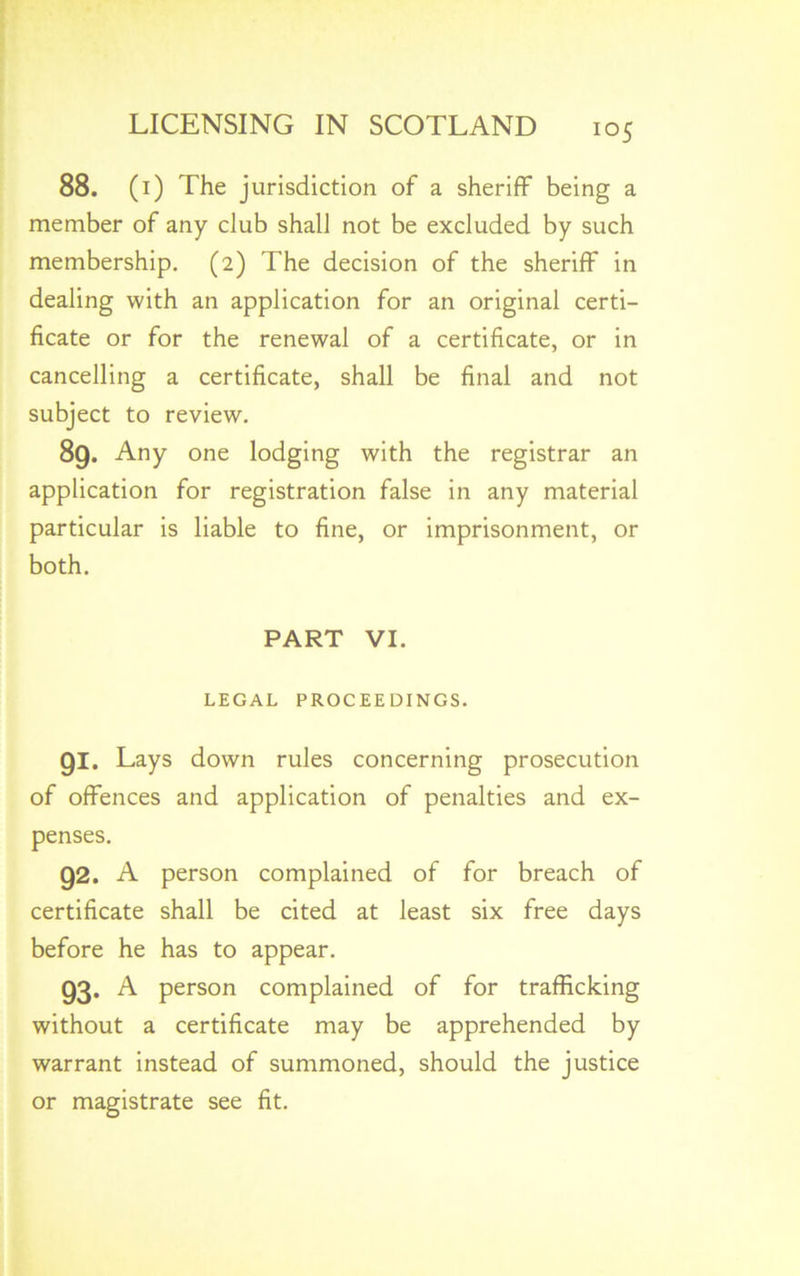 io5 88. (i) The jurisdiction of a sheriff being a member of any club shall not be excluded by such membership. (2) The decision of the sheriff in dealing with an application for an original certi- ficate or for the renewal of a certificate, or in cancelling a certificate, shall be final and not subject to review. 89. Any one lodging with the registrar an application for registration false in any material particular is liable to fine, or imprisonment, or both. PART VI. LEGAL PROCEEDINGS. 91. Lays down rules concerning prosecution of offences and application of penalties and ex- penses. 92. A person complained of for breach of certificate shall be cited at least six free days before he has to appear. 93. A person complained of for trafficking without a certificate may be apprehended by warrant instead of summoned, should the justice or magistrate see fit.