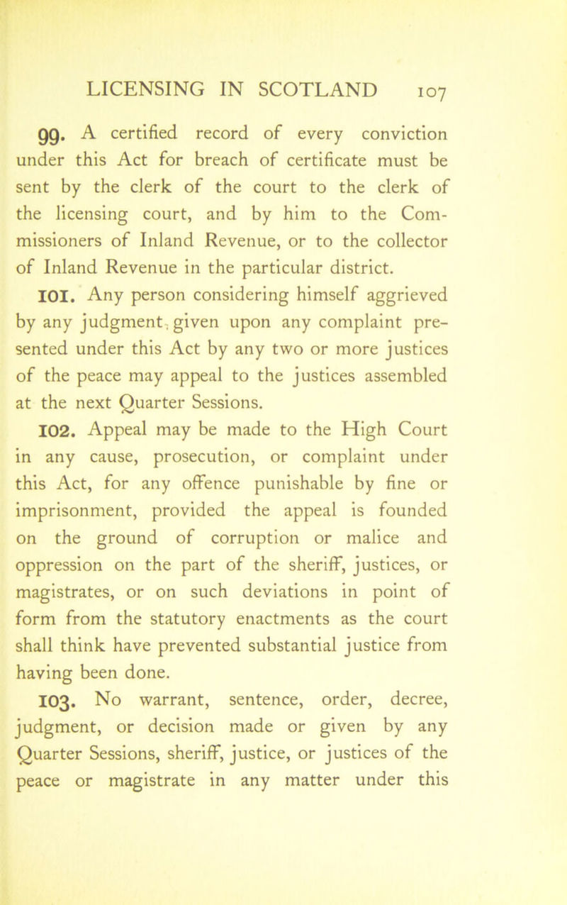 99- A certified record of every conviction under this Act for breach of certificate must be sent by the clerk of the court to the clerk of the licensing court, and by him to the Com- missioners of Inland Revenue, or to the collector of Inland Revenue in the particular district. 101. Any person considering himself aggrieved by any judgment-given upon any complaint pre- sented under this Act by any two or more justices of the peace may appeal to the justices assembled at the next Quarter Sessions. 102. Appeal may be made to the High Court in any cause, prosecution, or complaint under this Act, for any offence punishable by fine or imprisonment, provided the appeal is founded on the ground of corruption or malice and oppression on the part of the sheriff, justices, or magistrates, or on such deviations in point of form from the statutory enactments as the court shall think have prevented substantial justice from having been done. 103. No warrant, sentence, order, decree, judgment, or decision made or given by any Quarter Sessions, sheriff, justice, or justices of the peace or magistrate in any matter under this