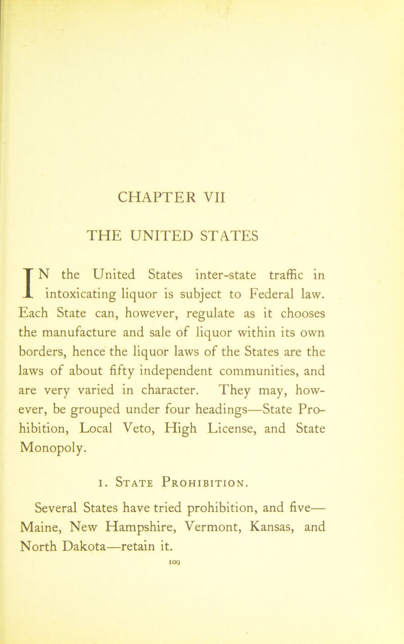 THE UNITED STATES IN the United States inter-state traffic in intoxicating liquor is subject to Federal law. Each State can, however, regulate as it chooses the manufacture and sale of liquor within its own borders, hence the liquor laws of the States are the laws of about fifty independent communities, and are very varied in character. They may, how- ever, be grouped under four headings—State Pro- hibition, Local Veto, High License, and State Monopoly. i. State Prohibition. Several States have tried prohibition, and five— Maine, New Hampshire, Vermont, Kansas, and North Dakota—retain it.