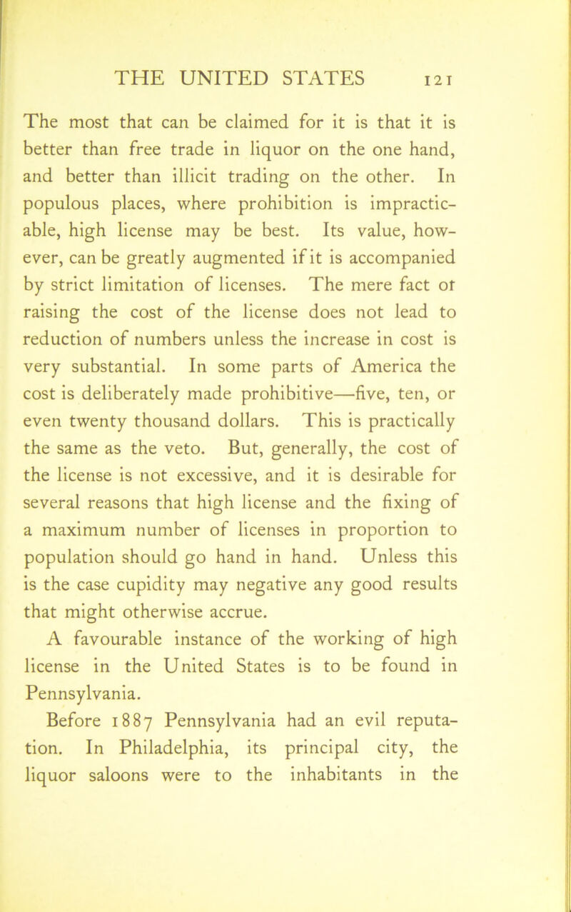 The most that can be claimed for it is that it is better than free trade in liquor on the one hand, and better than illicit trading on the other. In populous places, where prohibition is impractic- able, high license may be best. Its value, how- ever, can be greatly augmented if it is accompanied by strict limitation of licenses. The mere fact of raising the cost of the license does not lead to reduction of numbers unless the increase in cost is very substantial. In some parts of America the cost is deliberately made prohibitive—five, ten, or even twenty thousand dollars. This is practically the same as the veto. But, generally, the cost of the license is not excessive, and it is desirable for several reasons that high license and the fixing of a maximum number of licenses in proportion to population should go hand in hand. Unless this is the case cupidity may negative any good results that might otherwise accrue. A favourable instance of the working of high license in the United States is to be found in Pennsylvania. Before 1887 Pennsylvania had an evil reputa- tion. In Philadelphia, its principal city, the liquor saloons were to the inhabitants in the