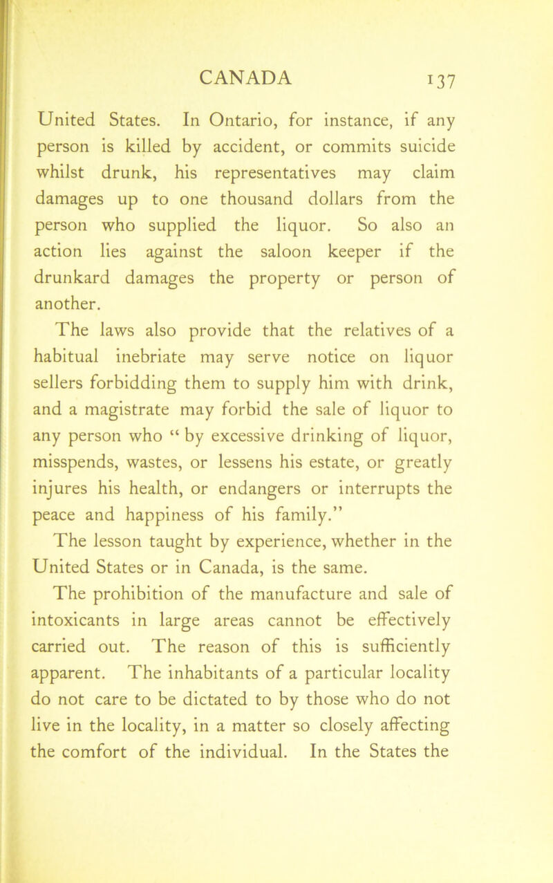 United States. In Ontario, for instance, if any person is killed by accident, or commits suicide whilst drunk, his representatives may claim damages up to one thousand dollars from the person who supplied the liquor. So also an action lies against the saloon keeper if the drunkard damages the property or person of another. The laws also provide that the relatives of a habitual inebriate may serve notice on liquor sellers forbidding them to supply him with drink, and a magistrate may forbid the sale of liquor to any person who “ by excessive drinking of liquor, misspends, wastes, or lessens his estate, or greatly injures his health, or endangers or interrupts the peace and happiness of his family.” The lesson taught by experience, whether in the United States or in Canada, is the same. The prohibition of the manufacture and sale of intoxicants in large areas cannot be effectively carried out. The reason of this is sufficiently apparent. The inhabitants of a particular locality do not care to be dictated to by those who do not live in the locality, in a matter so closely affecting the comfort of the individual. In the States the