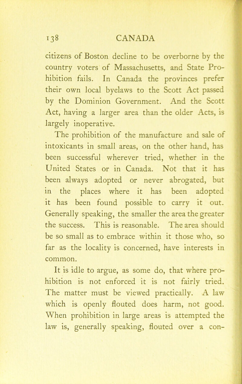 citizens of Boston decline to be overborne by the country voters of Massachusetts, and State Pro- hibition fails. In Canada the provinces prefer their own local byelaws to the Scott Act passed by the Dominion Government. And the Scott Act, having a larger area than the older Acts, is largely inoperative. The prohibition of the manufacture and sale of intoxicants in small areas, on the other hand, has been successful wherever tried, whether in the United States or in Canada. Not that it has been always adopted or never abrogated, but in the places where it has been adopted it has been found possible to carry it out. Generally speaking, the smaller the area the greater the success. This is reasonable. The area should be so small as to embrace within it those who, so far as the locality is concerned, have interests in common. It is idle to argue, as some do, that where pro- hibition is not enforced it is not fairly tried. The matter must be viewed practically. A law which is openly flouted does harm, not good. When prohibition in large areas is attempted the law is, generally speaking, flouted over a con-