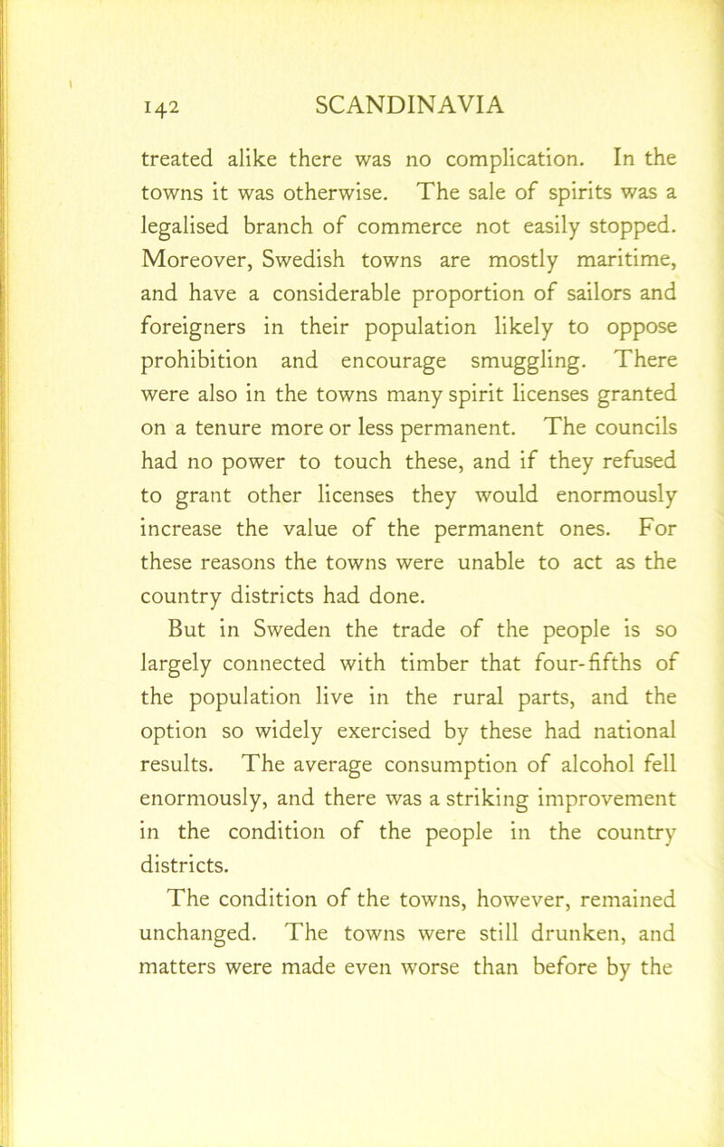 treated alike there was no complication. In the towns it was otherwise. The sale of spirits was a legalised branch of commerce not easily stopped. Moreover, Swedish towns are mostly maritime, and have a considerable proportion of sailors and foreigners in their population likely to oppose prohibition and encourage smuggling. There were also in the towns many spirit licenses granted on a tenure more or less permanent. The councils had no power to touch these, and if they refused to grant other licenses they would enormously increase the value of the permanent ones. For these reasons the towns were unable to act as the country districts had done. But in Sweden the trade of the people is so largely connected with timber that four-fifths of the population live in the rural parts, and the option so widely exercised by these had national results. The average consumption of alcohol fell enormously, and there was a striking improvement in the condition of the people in the country districts. The condition of the towns, however, remained unchanged. The towns were still drunken, and matters were made even worse than before by the