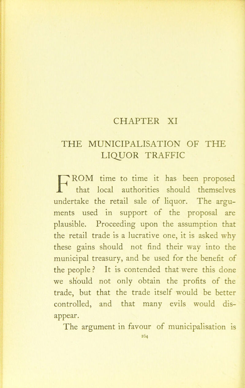 CHAPTER XI THE MUNICIPALISATION OF THE LIQUOR TRAFFIC FROM time to time it has been proposed that local authorities should themselves undertake the retail sale of liquor. The argu- ments used in support of the proposal are plausible. Proceeding upon the assumption that the retail trade is a lucrative one, it is asked why these gains should not find their way into the municipal treasury, and be used for the benefit of the people ? It is contended that were this done we should not only obtain the profits of the trade, but that the trade itself would be better controlled, and that many evils would dis- appear. The argument in favour of municipalisation is