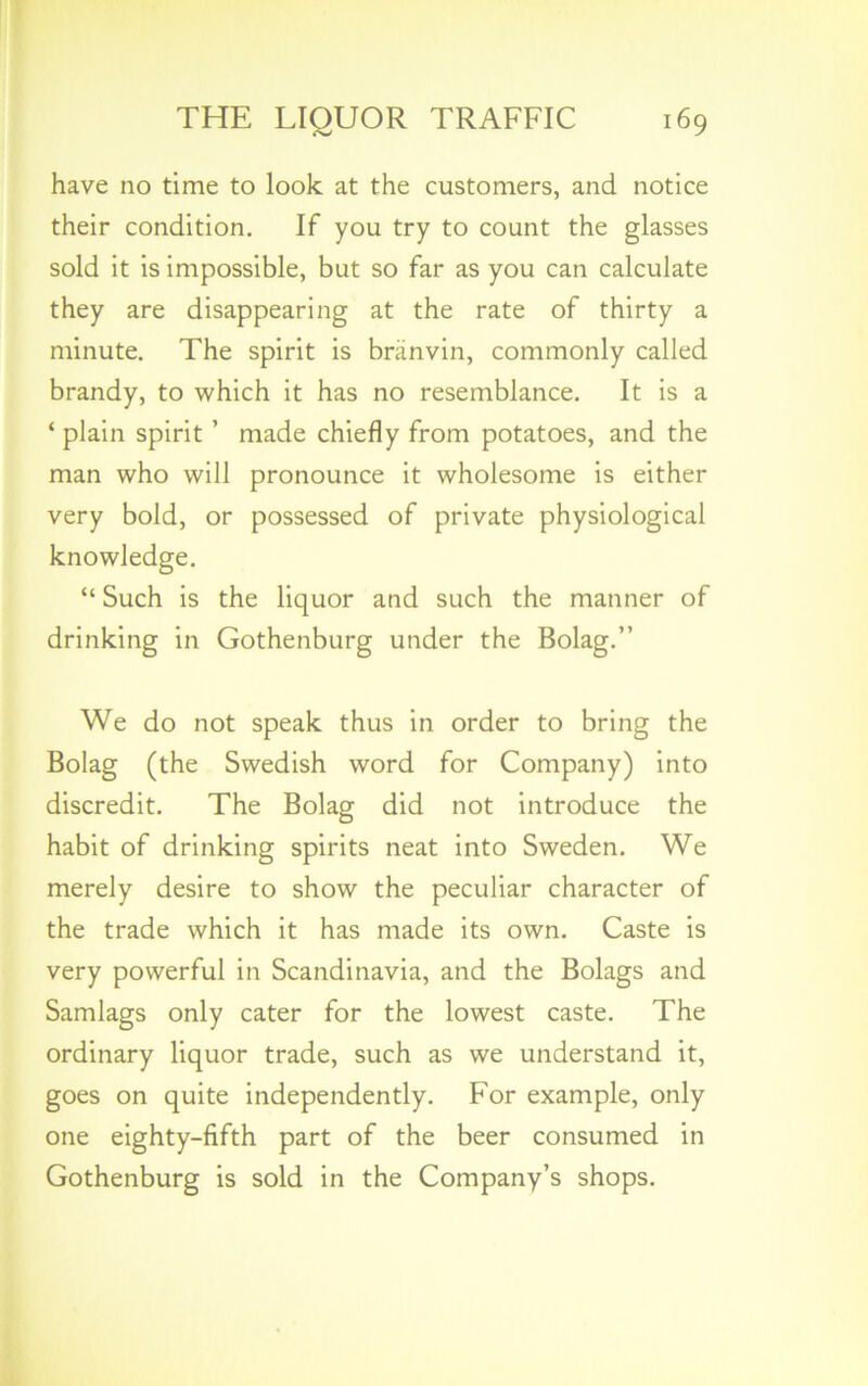 have no time to look at the customers, and notice their condition. If you try to count the glasses sold it is impossible, but so far as you can calculate they are disappearing at the rate of thirty a minute. The spirit is branvin, commonly called brandy, to which it has no resemblance. It is a ‘ plain spirit ’ made chiefly from potatoes, and the man who will pronounce it wholesome is either very bold, or possessed of private physiological knowledge. “ Such is the liquor and such the manner of drinking in Gothenburg under the Bolag.” We do not speak thus in order to bring the Bolag (the Swedish word for Company) into discredit. The Bolag did not introduce the habit of drinking spirits neat into Sweden. We merely desire to show the peculiar character of the trade which it has made its own. Caste is very powerful in Scandinavia, and the Bolags and Samlags only cater for the lowest caste. The ordinary liquor trade, such as we understand it, goes on quite independently. For example, only one eighty-fifth part of the beer consumed in Gothenburg is sold in the Company’s shops.