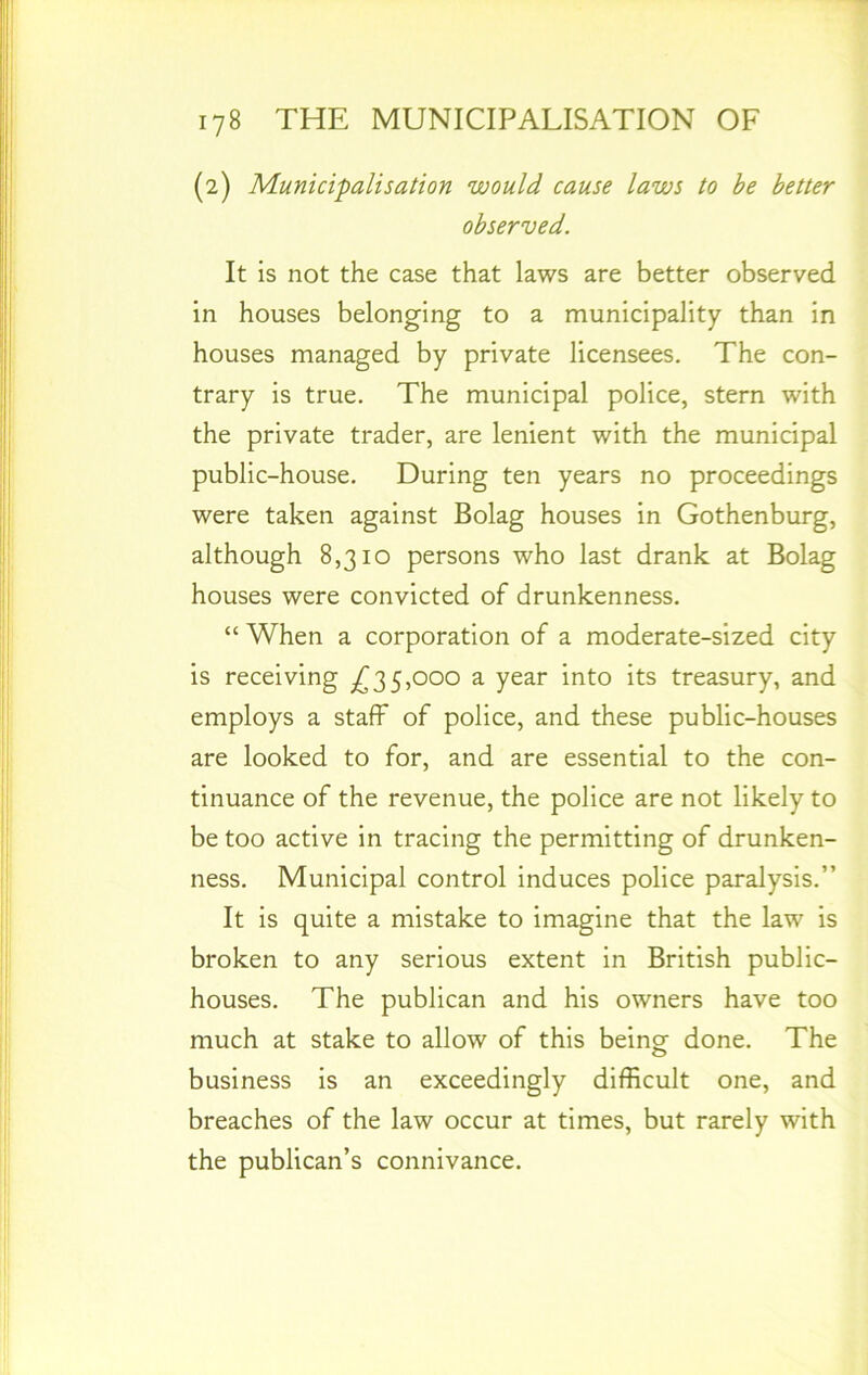 (2) Municipalisation would cause laws to be better observed. It is not the case that laws are better observed in houses belonging to a municipality than in houses managed by private licensees. The con- trary is true. The municipal police, stern with the private trader, are lenient with the municipal public-house. During ten years no proceedings were taken against Bolag houses in Gothenburg, although 8,310 persons who last drank at Bolag houses were convicted of drunkenness. “ When a corporation of a moderate-sized city is receiving ^35,000 a year into its treasury, and employs a staff of police, and these public-houses are looked to for, and are essential to the con- tinuance of the revenue, the police are not likely to be too active in tracing the permitting of drunken- ness. Municipal control induces police paralysis.” It is quite a mistake to imagine that the law is broken to any serious extent in British public- houses. The publican and his owners have too much at stake to allow of this being- done. The business is an exceedingly difficult one, and breaches of the law occur at times, but rarely with the publican’s connivance.