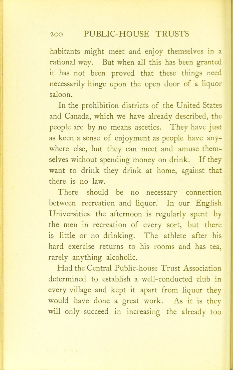 habitants might meet and enjoy themselves in a rational way. But when all this has been granted it has not been proved that these things need necessarily hinge upon the open door of a liquor saloon. In the prohibition districts of the United States and Canada, which we have already described, the people are by no means ascetics. They have just as keen a sense of enjoyment as people have any- where else, but they can meet and amuse them- selves without spending money on drink. If they want to drink they drink at home, against that there is no law. There should be no necessary connection between recreation and liquor. In our English Universities the afternoon is regularly spent by the men in recreation of every sort, but there is little or no drinking. The athlete after his hard exercise returns to his rooms and has tea, rarely anything alcoholic. Had the Central Public-house Trust Association determined to establish a well-conducted club in every village and kept it apart from liquor they would have done a great work. As it is they will only succeed in increasing the already too