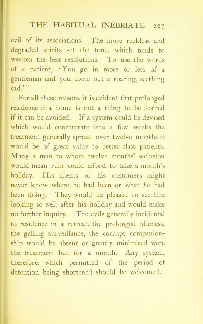 evil of its associations. The more reckless and degraded spirits set the tone, which tends to weaken the best resolutions. To use the words of a patient, ‘You go in more or less of a gentleman and you come out a roaring, seething cad.’ ” For all these reasons it is evident that prolonged residence in a home is not a thing to be desired if it can be avoided. If a system could be devised which would concentrate into a few weeks the treatment generally spread over twelve months it would be of great value to better-class patients. Many a man to whom twelve months’ seclusion would mean ruin could afford to take a month’s holiday. His clients or his customers might never know where he had been or what he had been doing. They would be pleased to see him looking so well after his holiday and would make no further inquiry. The evils generally incidental to residence in a retreat, the prolonged idleness, the galling surveillance, the corrupt companion- ship would be absent or greatly minimised were the treatment but for a month. Any system, therefore, which permitted of the period ot detention being shortened should be welcomed.