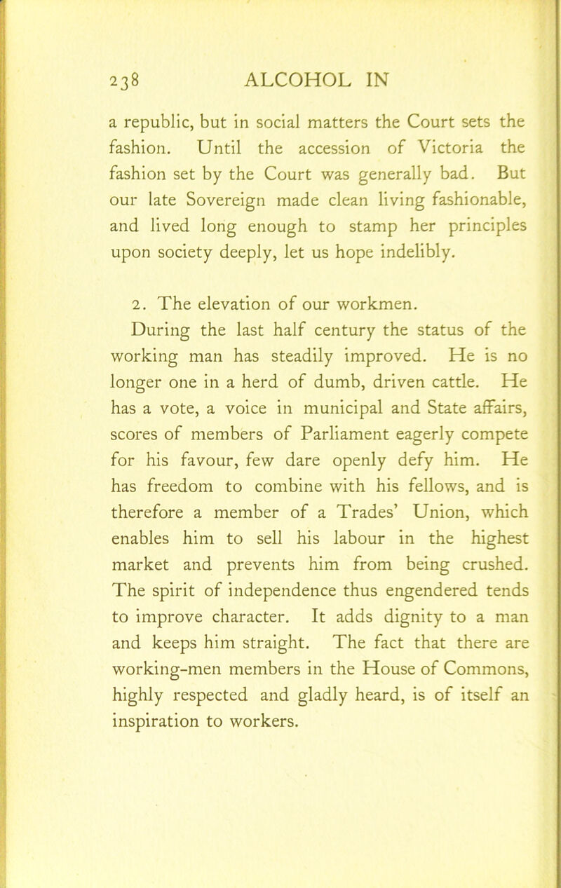 a republic, but in social matters the Court sets the fashion. Until the accession of Victoria the fashion set by the Court was generally bad. But our late Sovereign made clean living fashionable, and lived long enough to stamp her principles upon society deeply, let us hope indelibly. 2. The elevation of our workmen. During the last half century the status of the working man has steadily improved. He is no longer one in a herd of dumb, driven cattle. He has a vote, a voice in municipal and State affairs, scores of members of Parliament eagerly compete for his favour, few dare openly defy him. He has freedom to combine with his fellows, and is therefore a member of a Trades’ Union, which enables him to sell his labour in the highest market and prevents him from being crushed. The spirit of independence thus engendered tends to improve character. It adds dignity to a man and keeps him straight. The fact that there are working-men members in the House of Commons, highly respected and gladly heard, is of itself an inspiration to workers.