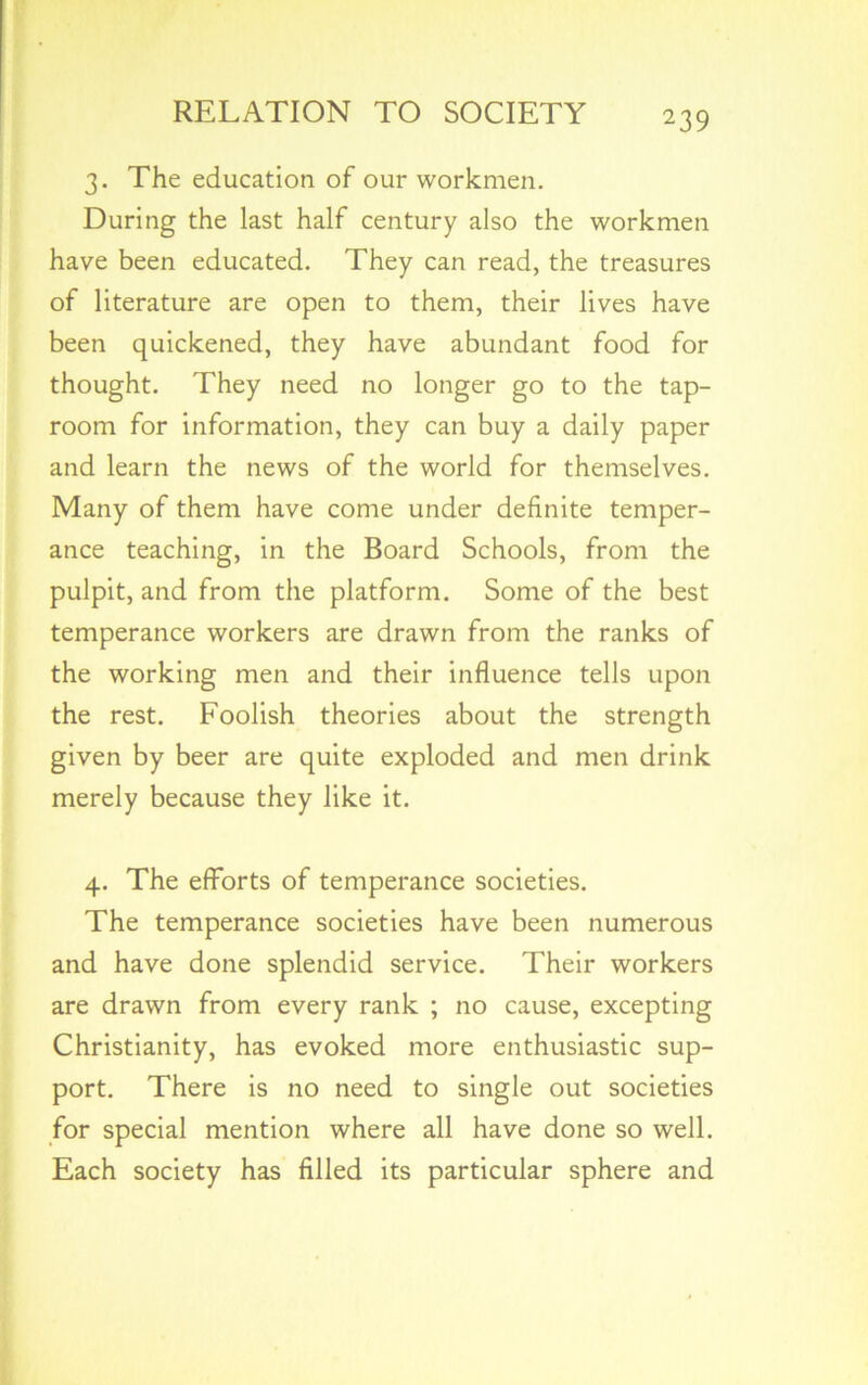 3. The education of our workmen. During the last half century also the workmen have been educated. They can read, the treasures of literature are open to them, their lives have been quickened, they have abundant food for thought. They need no longer go to the tap- room for information, they can buy a daily paper and learn the news of the world for themselves. Many of them have come under definite temper- ance teaching, in the Board Schools, from the pulpit, and from the platform. Some of the best temperance workers are drawn from the ranks of the working men and their influence tells upon the rest. Foolish theories about the strength given by beer are quite exploded and men drink merely because they like it. 4. The efforts of temperance societies. The temperance societies have been numerous and have done splendid service. Their workers are drawn from every rank ; no cause, excepting Christianity, has evoked more enthusiastic sup- port. There is no need to single out societies for special mention where all have done so well. Each society has filled its particular sphere and