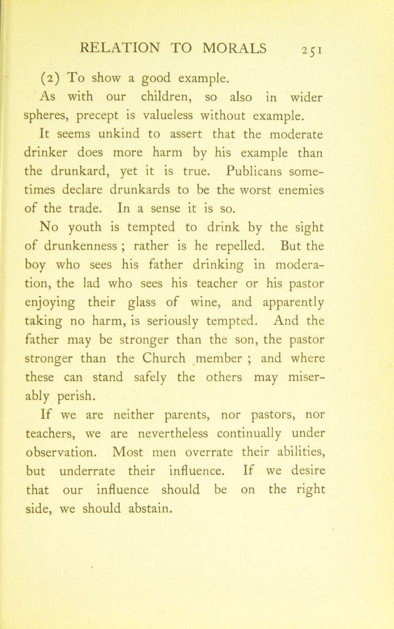 (2) To show a good example. As with our children, so also in wider spheres, precept is valueless without example. It seems unkind to assert that the moderate drinker does more harm by his example than the drunkard, yet it is true. Publicans some- times declare drunkards to be the worst enemies of the trade. In a sense it is so. No youth is tempted to drink by the sight of drunkenness ; rather is he repelled. But the boy who sees his father drinking in modera- tion, the lad who sees his teacher or his pastor enjoying their glass of wine, and apparently taking no harm, is seriously tempted. And the father may be stronger than the son, the pastor stronger than the Church member ; and where these can stand safely the others may miser- ably perish. If we are neither parents, nor pastors, nor teachers, we are nevertheless continually under observation. Most men overrate their abilities, but underrate their influence. If we desire that our influence should be on the right side, we should abstain.