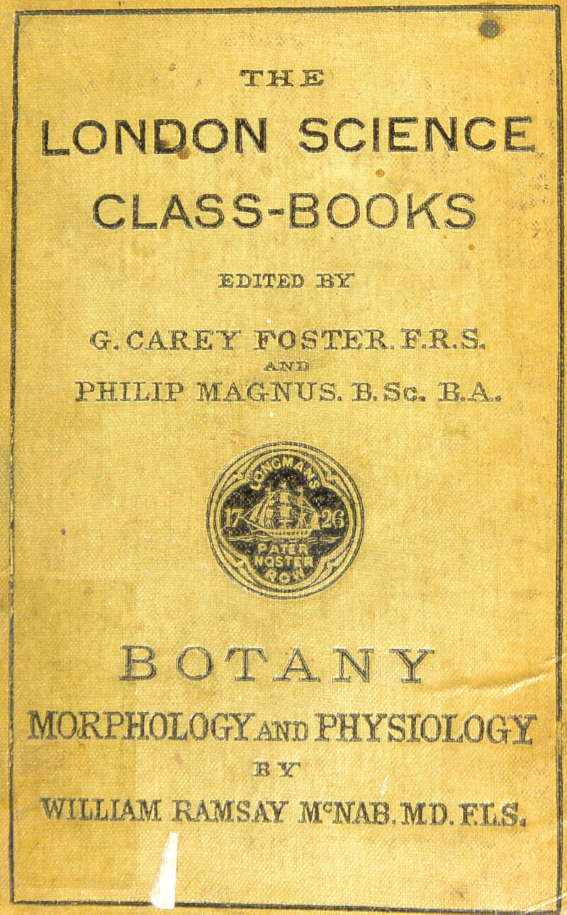 THE LONDON SCIENCE CLASS-BOOKS , a <J. CARET FOSTER.F.R.S. A.WB PHILIP MAG-NITS. B,Sc. B.A, B O r A N Y ’ • . - T  - B TT WILLIAM RAMSAY M'NAB.MD.ELS,