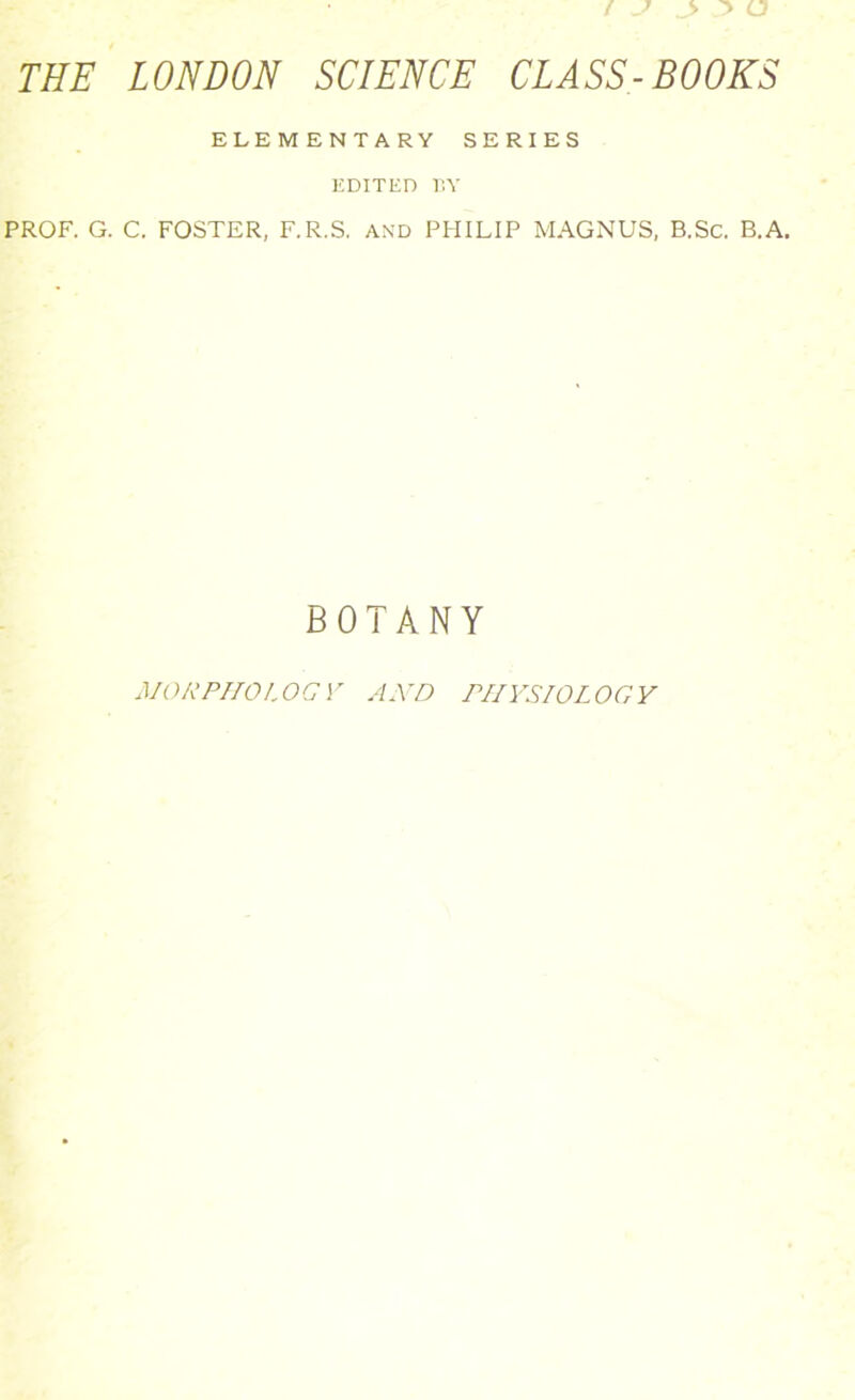 THE LONDON SCIENCE CLASS-BOOKS ELEMENTARY SERIES EDITED BY PROF. G. C. FOSTER, F.R.S. AND PHILIP MAGNUS, B.Sc. B.A. BOTANY