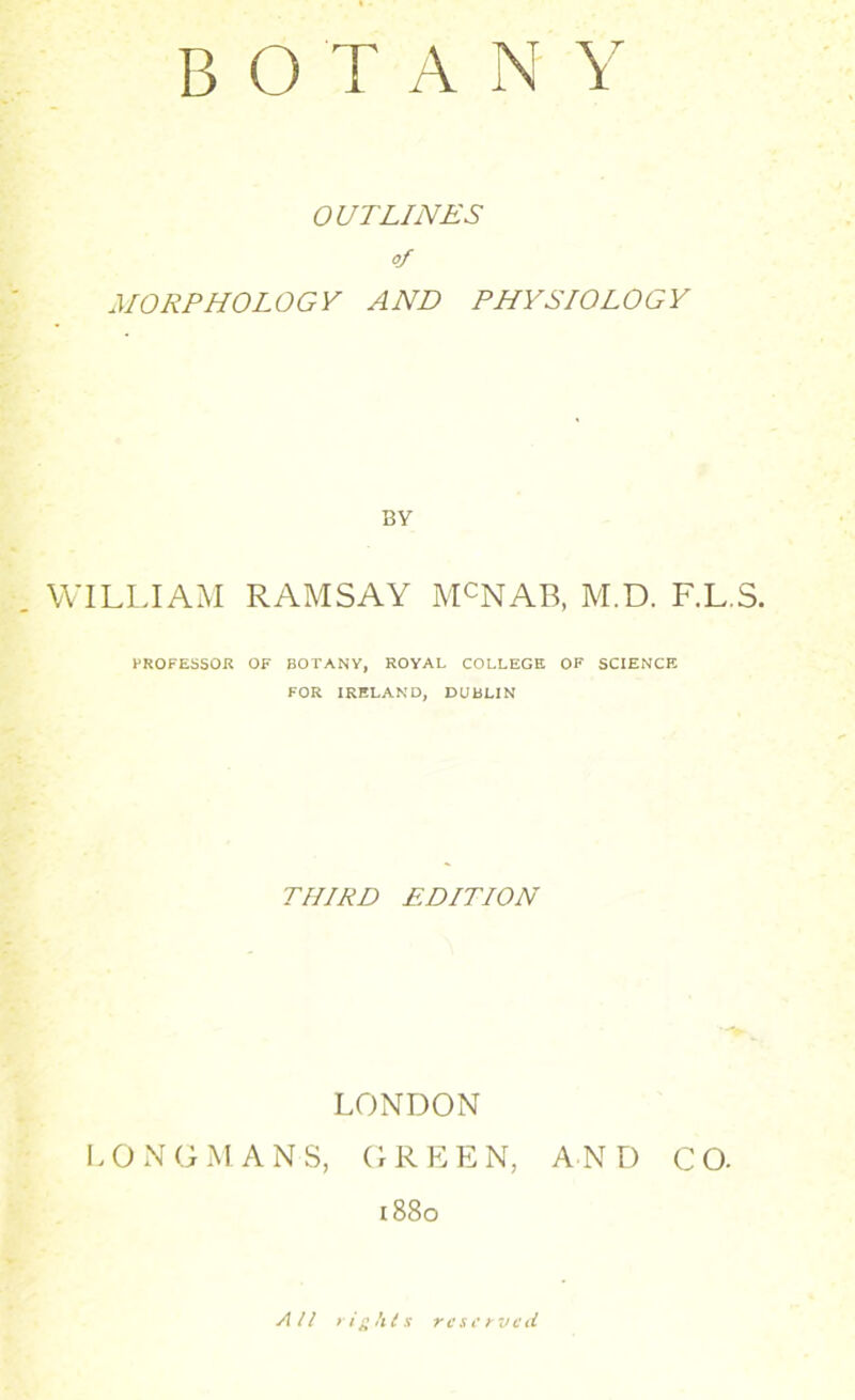 OUTLINES of MORPHOLOGY AND PHYSIOLOGY BY WILLIAM RAMSAY MCNAB, M.D. F.L.S. PROFESSOR OF BOTANY, ROYAL COLLEGE OF SCIENCE FOR IRELAND, DUBLIN THIRD EDITION LONDON LONGMANS, GREEN, AND CO. 1880 All rights reserved