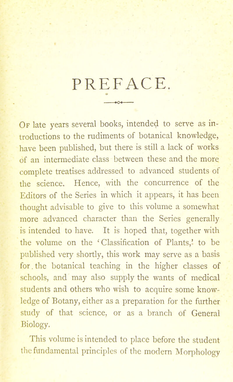 PREFACE, Of late years several books, intended to serve as in- troductions to the rudiments of botanical knowledge, have been published, but there is still a lack of works of an intermediate class between these and the more complete treatises addressed to advanced students of the science. Hence, with the concurrence of the Editors of the Series in which it appears, it has been thought advisable to give to this volume a somewhat more advanced character than the Series generally is intended to have. It is hoped that, together with the volume on the ‘Classification of Plants,! to be published very shortly, this work may serve as a basis for, the botanical teaching in the higher classes of schools, and may also supply the wants of medical students and others who wish to acquire some know- ledge of Botany, either as a preparation for the further study of that science, or as a branch of General Biology. This volume is intended to place before the student the fundamental principles of the modern Morphology