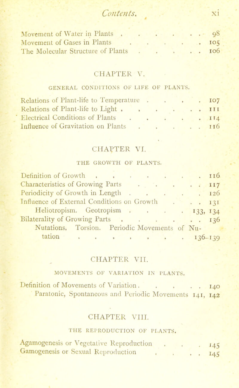 4 Movement of Water in Plants . . . . . . Movement of Gases in Plants ..... The Molecular Structure of Plants . . . . . CHAPTER V. GENERAL CONDITIONS OF LIFE OF PLANTS. Relations of Plant-life to Temperature .... Relations of Plant-life to Light . . . . . . Electrical Conditions of Plants ..... Influence of Gravitation on Plants . . . . . CHAPTER VI. THE GROWTH OF PLANTS. Definition of Growth ....... Characteristics of Growing Parts . . . . . Periodicity of Growth in Length ..... Influence of External Conditions on Growth . . . Heliotropism. Geotropism . . . 133, Bilaterality of Growing Parts . . . . . . Nutations. Torsion. Periodic Movements of Nu- tation ....... 136- CPIAPTER VII. MOVEMENTS OF VARIATION IN PLANTS. Definition of Movements of Variation. . . . . Paratonic, Spontaneous and Periodic Movements 141, CHAPTER VIII. TIIE REPRODUCTION OF PI,ANTS. Agamogenesis or Vegetative Reproduction Gamogenesis or Sexual Reproduction , . , 9S io5 106 107 111 114 116 116 117 126 131 134 136 139 140 142 J45 145