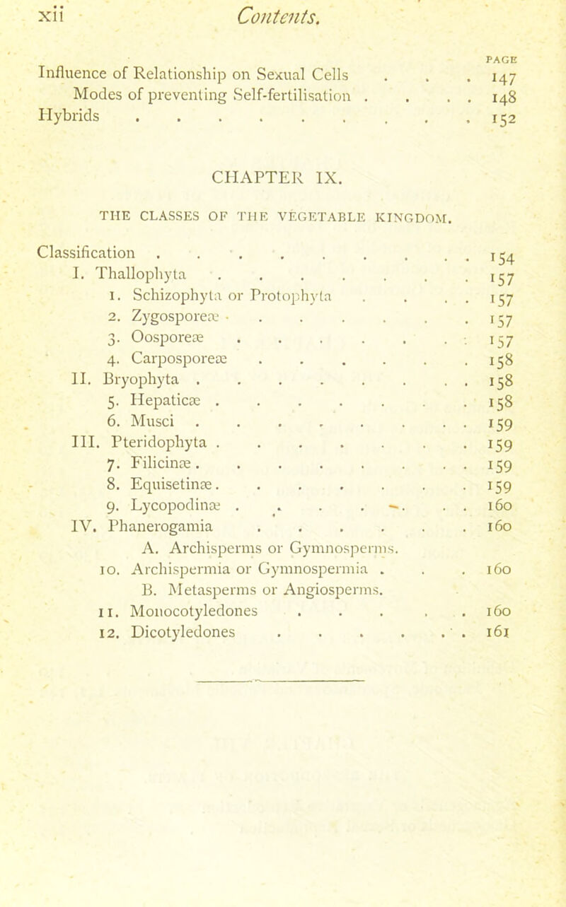 PAGE Influence of Relationship on .Sexual Cells . . . 147 Modes of preventing Self-fertilisation . , . . 148 Hybrids . .152 CHAPTER IX. THE CLASSES OF THE VEGETABLE KINGDOM. Classification . . . . . . . . . 154 I. Thallophyta . . . . . . -157 1. Schizophyta or Protophvla . . . . 157 2. Zygospore® • . . . , .137 3. Oospore® . . . . . .157 4. Carposporese . . . . . .158 II. Bryophyta . . . . . . . . 158 5. Hepatic® . . . . . . .158 6. Musci . . . . . . . . 159 III. Pteridopliyta . . . . . .159 7. Filicin®. . . . . . , . 159 8. Equisetin®. . . . . . 159 9. Lycopodin® . . . . . . 160 IV. Phanerogamia . . . . . .160 A. Archisperms or Gymnosperms. 10. Archispermia or Gymnospermia . . .160 B. Metasperms or Angiosperms. 11. Monocotyledones . . . . .160 12. Dicotyledones . . . . . . 161