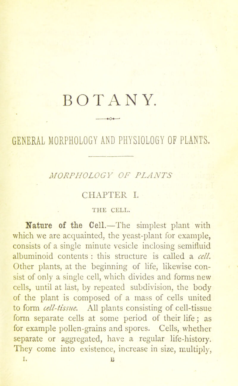 BOTANY. GENERAL MORPHOLOGY AND PHYSIOLOGY OF PLANTS. MORPHOLOGY OF PLANTS CHAPTER I. THE CELL. Nature of the Cell.—The simplest plant with which we are acquainted, the yeast-plant for example, consists of a single minute vesicle inclosing semifluid albuminoid contents : this structure is called a cell. Other plants, at the beginning of life, likewise con- sist of only a single cell, which divides and fonns new cells, until at last, by repeated subdivision, the body of the plant is composed of a mass of cells united to form cell-tissue. All plants consisting of cell-tissue form separate cells at some period of their life; as for example pollen-grains and spores. Cells, whether separate or aggiegated, have a regular life-history. They come into existence, increase in size, multiply,