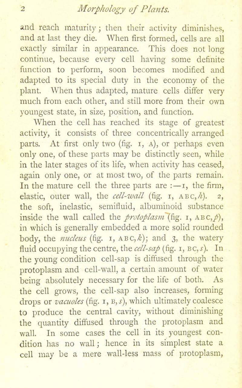 and reach maturity; then their activity diminishes, and at last they die. When first formed, cells are all exactly similar in appearance. This does not long continue, because every cell having some definite function to perform, soon becomes modified and adapted to its special duty in the economy of the plant. When thus adapted, mature cells differ very much from each other, and still more from their own youngest state, in size, position, and function. When the cell has reached its stage of greatest activity, it consists of three concentrically arranged parts. At first only two (fig. i, a), or perhaps even only one, of these parts may be distinctly seen, while in the later stages of its life, when activity has ceased, again only one, or at most two, of the parts remain. In the mature cell the three parts are :—i, the firm, elastic, outer wall, the cell-wall (fig. x, a bc,h). 2, the soft, inelastic, semifluid, albuminoid substance inside the wall called the protoplasmf\g. 1, abc,/), in which is generally embedded a more solid rounded body, the nucleus (fig. 1, ABC,/i); and 3, the watery fluid occupying the centre, the cell-sap (fig. 1, bc,s). In the young condition cell-sap is diffused through the protoplasm and cell-wall, a certain amount of water being absolutely necessary for the life of both. As the cell grows, the cell-sap also increases, forming drops or vacuoles (fig. 1, b,^), which ultimately coalesce to produce the central cavity, without diminishing the quantity diffused through the protoplasm and wall. In some cases the cell in its youngest con- dition has no wall; hence in its simplest state a cell may be a mere wall-less mass of protoplasm,