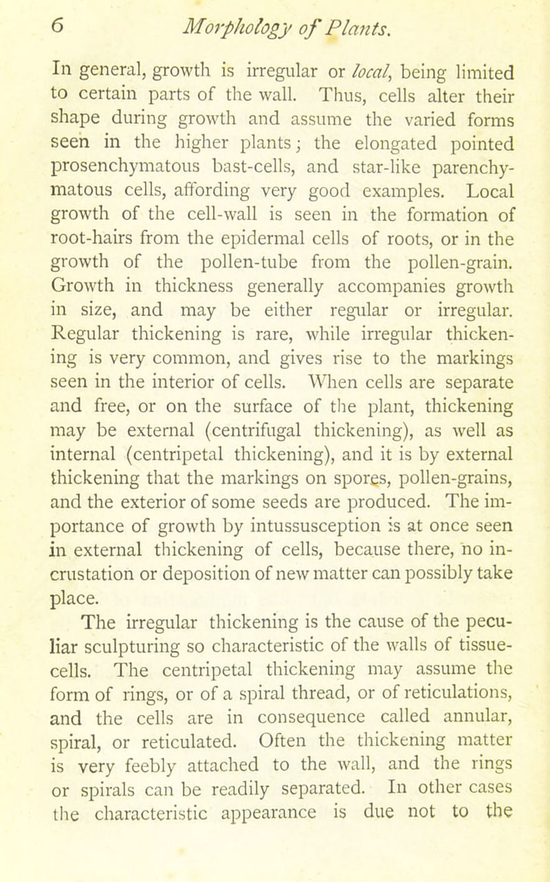 In general, growth is irregular or local,, being limited to certain parts of the wall. Thus, cells alter their shape during growth and assume the varied forms seen in the higher plants; the elongated pointed prosenchymatous bast-cells, and star-like parenchy- matous cells, affording very good examples. Local growth of the cell-wall is seen in the formation of root-hairs from the epidermal cells of roots, or in the growth of the pollen-tube from the pollen-grain. Growth in thickness generally accompanies growth in size, and may be either regular or irregular. Regular thickening is rare, while irregular thicken- ing is very common, and gives rise to the markings seen in the interior of cells. When cells are separate and free, or on the surface of the plant, thickening may be external (centrifugal thickening), as well as internal (centripetal thickening), and it is by external thickening that the markings on spores, pollen-grains, and the exterior of some seeds are produced. The im- portance of growth by intussusception is at once seen in external thickening of cells, because there, no in- crustation or deposition of new matter can possibly take place. The irregular thickening is the cause of the pecu- liar sculpturing so characteristic of the walls of tissue- cells. The centripetal thickening may assume the form of rings, or of a spiral thread, or of reticulations, and the cells are in consequence called annular, spiral, or reticulated. Often the thickening matter is very feebly attached to the wall, and the rings or spirals can be readily separated. In other cases the characteristic appearance is due not to the