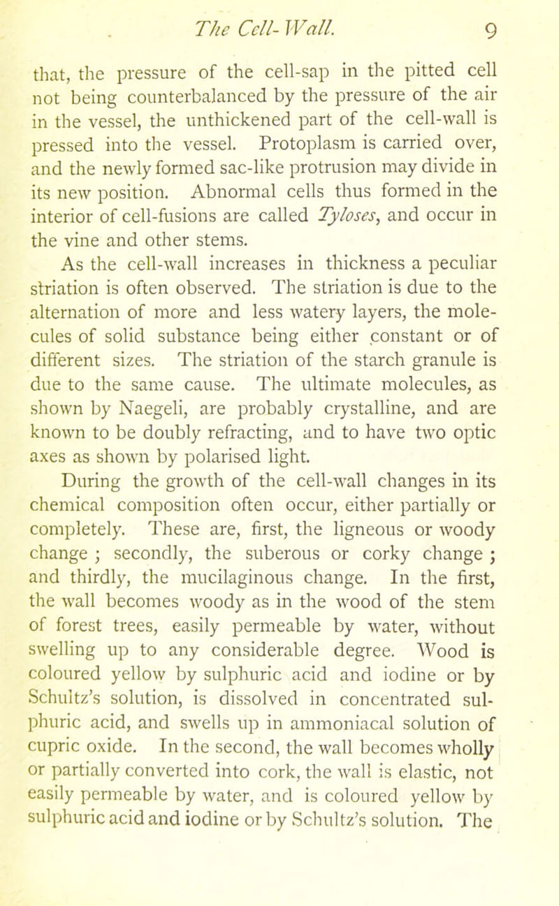 that, the pressure of the cell-sap in the pitted cell not being counterbalanced by the pressure of the air in the vessel, the unthickened part of the cell-wall is pressed into the vessel. Protoplasm is carried over, and the newly formed sac-like protrusion may divide in its new position. Abnormal cells thus formed in the interior of cell-fusions are called Tyloses, and occur in the vine and other stems. As the cell-wall increases in thickness a peculiar striation is often observed. The striation is due to the alternation of more and less watery layers, the mole- cules of solid substance being either constant or of different sizes. The striation of the starch granule is due to the same cause. The ultimate molecules, as shown by Naegeli, are probably crystalline, and are known to be doubly refracting, and to have two optic axes as shown by polarised light. During the growth of the cell-wall changes in its chemical composition often occur, either partially or completely. These are, first, the ligneous or woody change ; secondly, the suberous or corky change ; and thirdly, the mucilaginous change. In the first, the wall becomes woody as in the wood of the stem of forest trees, easily permeable by water, without swelling up to any considerable degree. Wood is coloured yellow by sulphuric acid and iodine or by Schultz’s solution, is dissolved in concentrated sul- phuric acid, and swells lip in ammoniacal solution of cupric oxide. In the second, the wall becomes wholly or partially converted into cork, the wall is elastic, not easily permeable by water, and is coloured yellow by sulphuric acid and iodine or by Schultz’s solution. The