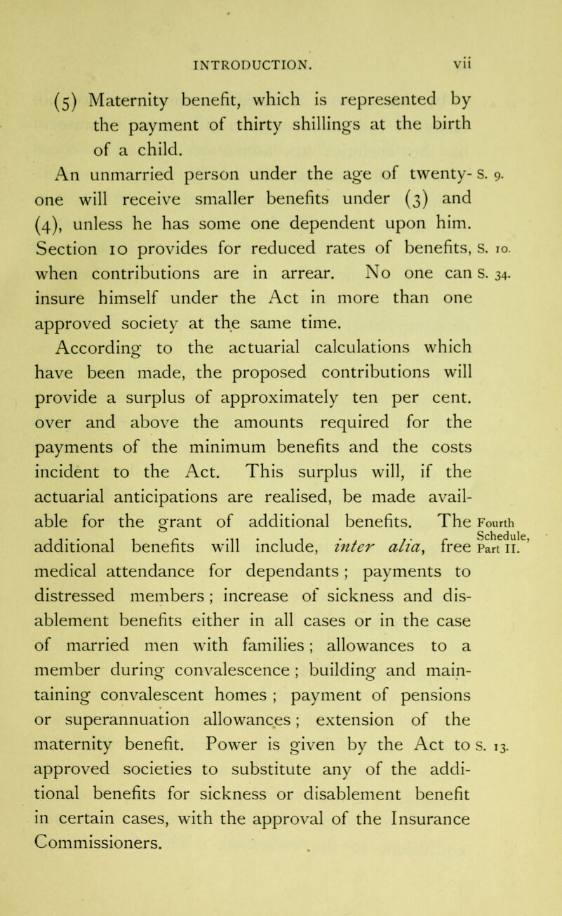 (5) Maternity benefit, which is represented by the payment of thirty shillings at the birth of a child. An unmarried person under the age of twenty- s. 9. one will receive smaller benefits under (3) and (4), unless he has some one dependent upon him. Section 10 provides for reduced rates of benefits, s. 10. when contributions are in arrear. No one can s. 34. insure himself under the Act in more than one approved society at the same time. Accordino- to the actuarial calculations which o have been made, the proposed contributions will provide a surplus of approximately ten per cent, over and above the amounts required for the payments of the minimum benefits and the costs incident to the Act. This surplus will, if the actuarial anticipations are realised, be made avail- able for the grant of additional benefits. The Fourth • Sdicdulc additional benefits will include, inter alia, free Part ii. ’ medical attendance for dependants; payments to distressed members ; increase of sickness and dis- ablement benefits either in all cases or in the case of married men with families; allowances to a member during convalescence ; building and main- taining convalescent homes ; payment of pensions or superannuation allowances; extension of the maternity benefit. Power is given by the Act to s. 13. approved societies to substitute any of the addi- tional benefits for sickness or disablement benefit in certain cases, with the approval of the Insurance Commissioners.