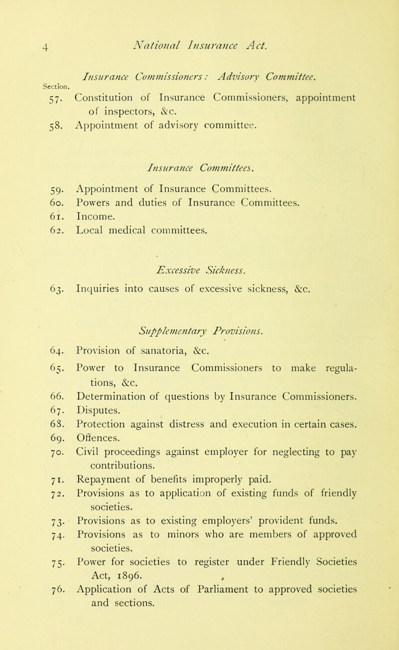 I7isurance Commissioners: Adviso?y Committee. Section. 57. Constitution of Insurance Commissioners, appointment of inspectors, &c. 58. Appointment of advisory committee. Insnratice Committees. 59. Appointment of Insurance Committees. 60. Powers and duties of Insurance Committees. 61. Income. 62. Local medical committees. Excessive Sickness. 63. Inquiries into causes of excessive sickness, &c. Suppleinentary Provisions. 64. Provision of sanatoria, &c. 65. Power to Insurance Commissioners to make regula- tions, &c. 66. Determination of questions by Insurance Commissioners. 67. Disputes. 68. Protection against distress and execution in certain cases. 69. Offences. 70. Civil proceedings against employer for neglecting to pay contributions. 71. Repayment of benefits improperly paid. 72. Provisions as to application of existing funds of friendly societies. 73. Provisions as to existing employers’ provident funds. 74. Provisions as to minors who are members of approved societies. 75. Power for societies to register under Friendly Societies Act, 1896. , 76. Application of Acts of Parliament to approved societies and sections.