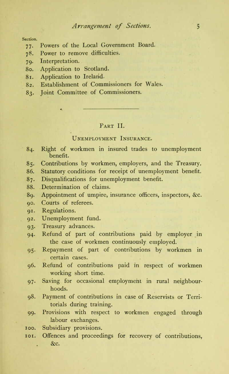 Section. 77. Powers of the Local Government Board. 78. Power to remove difficulties. 79. Interpretation. 80. Application to Scotland. 81. Application to Ireland. 82. Establishment of Commissioners for Wales. 83. Joint Committee of Commissioners. Part II. Unemployment Insurance. 84. Right of workmen in insured trades to unemployment benefit. 85. Contributions by workmen, employers, and the Treasury. 86. Statutory conditions for receipt of unemployment benefit. 87. Disqualifications for unemployment benefit. 88. Determination of claims. 89. Appointment of umpire, insurance officers, inspectors, &c. 90. Courts of referees. 91. Regulations. 92. Unemployment fund. 93. Treasury advances. 94. Refund of part of contributions paid by employer in the case of workmen continuously employed. 95. Repayment of part of contributions by workmen in certain cases. 96. Refund of contributions paid in respect of workmen working short time. 97. Saving for occasional employment in rural neighbour- hoods. 98. Payment of contributions in case of Reservists or Terri- torials during training. 99. Provisions with respect to workmen engaged through labour exchanges. 100. Subsidiary provisions. 101. Offences and proceedings for recovery of contributions, . &c.